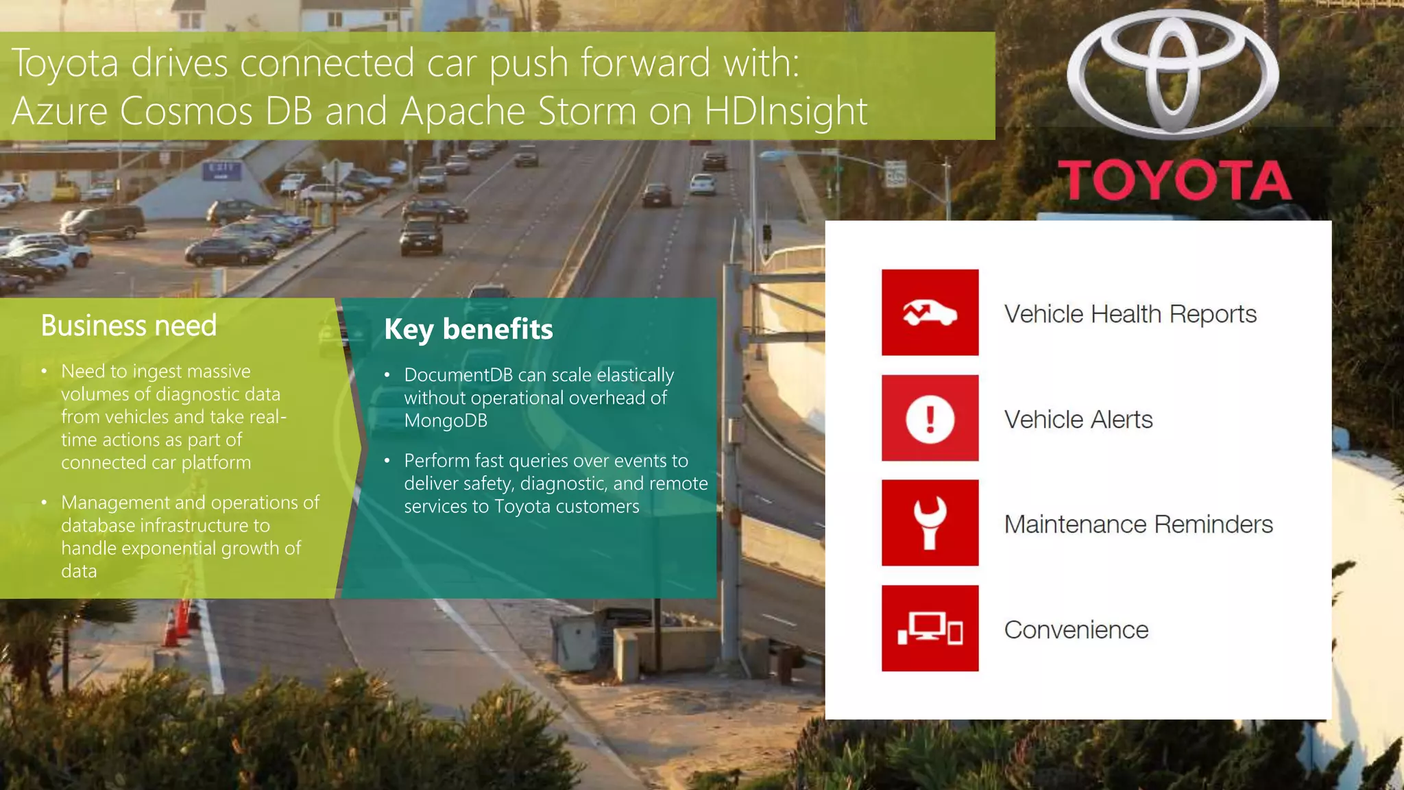 Key benefits
• DocumentDB can scale elastically
without operational overhead of
MongoDB
• Perform fast queries over events to
deliver safety, diagnostic, and remote
services to Toyota customers
Business need
• Need to ingest massive
volumes of diagnostic data
from vehicles and take real-
time actions as part of
connected car platform
• Management and operations of
database infrastructure to
handle exponential growth of
data
Toyota drives connected car push forward with:
Azure Cosmos DB and Apache Storm on HDInsight
 