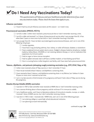 your name

date of birth month /

day

/

year

today’s date month /

day

/

year

✔Do I Need Any Vaccinations Today?
This questionnaire will help you and your healthcare provider determine if you need
any vaccinations today. Please check the boxes that apply to you.
Influenza vaccination
n  haven’t had my annual influenza vaccination yet this season – so I need it now.
I

Pneumococcal vaccination (PPSV23, PCV13)
n  am 65 or older. I either never received a pneumococcal shot or I don’t remember receiving a shot.
I
n I am 65 or older and received 1 or 2 doses of pneumococcal vaccine when I was younger than 65. It has

either been 5 years or more since my last shot or I don’t remember how long it has been.
n  am younger than 65. I have not been vaccinated against pneumococcal disease, and I am in one of the
I
following risk groups:
n  smoke cigarettes.
I
n  have heart, lung (including asthma), liver, kidney, or sickle cell disease; diabetes; or alcoholism.
I
n  have a weakened immune system due to cancer, Hodgkin’s disease, leukemia, lymphoma, multiple
I
myeloma, kidney failure, HIV/AIDS; or I am receiving radiation therapy; or I am on medication that
suppresses my immune system.
n  had an organ or bone marrow transplant.
I
n  had my spleen removed, had or will have a cochlear implant, or have leaking spinal fluid.
I
n  live in a nursing home or other long-term care facility, and I have never had a pneumococcal shot.
I

Tetanus-, diphtheria-, and pertussis (whooping cough)-containing vaccination (e.g., DTP, DTaP, Tdap, or Td)
n  either never received a dose of Tdap vaccine or I don’t remember if I have.
I
n  have not yet received at least 3 tetanus- and diphtheria- containing shots.
I
n  have received at least 3 tetanus- and diphtheria-containing shots in my lifetime, but I believe it’s been
I
10 years or more since I received my last shot.
n  am in my late second or third trimester of my pregnancy and haven’t had a dose of Tdap vaccine during
I
this pregnancy.

Measles-Mumps-Rubella (MMR) vaccination
n  was born in 1957 or later and either never received an MMR shot or I don’t remember receiving a shot.
I
n  am a woman thinking about a future pregnancy and do not know if I’m immune to rubella.
I
n  am a healthcare worker, and I have no laboratory evidence of immunity to measles, mumps, or rubella.
I
I received 1 dose of MMR vaccine, but I don’t remember receiving 2 doses.
n  was born in 1957 or later. I received only 1 MMR shot, and I am in one of the following groups:
I
n  am entering college or a post-high school educational institution.
I
n  am planning to travel internationally.
I
continued on page 2
immunization

IA
C
action coalition

immunize.org

Technical content reviewed by the Centers for Disease Control and Prevention

1573 Selby Avenue • Saint Paul, Minnesota 55104 • 651- 647- 9009
www.immunize.org • www.vaccineinformation.org
www.immunize.org/catg.d/p4036.pdf • Item #P4036 (1/13)



 