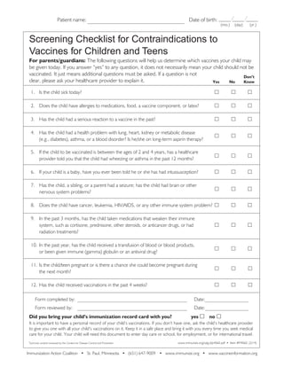 Patient name:	

Date of birth:

(mo.)

(yr.)

(day)

Screening Checklist for Contraindications to
Vaccines for Children and Teens
For parents/guardians: The following questions will help us determine which vaccines your child may
be given today. If you answer “yes” to any question, it does not necessarily mean your child should not be
vaccinated. It just means additional questions must be asked. If a question is not
Don’t
clear, please ask your healthcare provider to explain it.
Yes
No
Know
1.	 Is the child sick today?	

	

	



2.	 Does the child have allergies to medications, food, a vaccine component, or latex?	

	

	



3.	 Has the child had a serious reaction to a vaccine in the past?	

	

	



4.	 Has the child had a health problem with lung, heart, kidney or metabolic disease
(e.g., diabetes), asthma, or a blood disorder? Is he/she on long-term aspirin therapy?	

	

	



5.	 If the child to be vaccinated is between the ages of 2 and 4 years, has a healthcare
provider told you that the child had wheezing or asthma in the past 12 months?	

	

	



6.	 If your child is a baby, have you ever been told he or she has had intussusception?	

	

	



7.	 Has the child, a sibling, or a parent had a seizure; has the child had brain or other
nervous system problems?	

	

	



8.	 Does the child have cancer, leukemia, HIV/AIDS, or any other immune system problem?	 	

	



9.	 In the past 3 months, has the child taken medications that weaken their immune
system, such as cortisone, prednisone, other steroids, or anticancer drugs, or had 	
radiation treatments?	

	

	



10.	 In the past year, has the child received a transfusion of blood or blood products,
or been given immune (gamma) globulin or an antiviral drug?	

	

	



11.	 Is the child/teen pregnant or is there a chance she could become pregnant during
the next month?	

	

	



12.	 Has the child received vaccinations in the past 4 weeks?	

	

	

	

	

	

	 Form completed by:____________________________________________
	 Form reviewed by: ____________________________________________
	
Did you bring your child’s immunization record card with you?	

Date:_________________
Date:_________________
yes 	 no 

It is important to have a personal record of your child’s vaccinations. If you don’t have one, ask the child’s healthcare provider
to give you one with all your child’s vaccinations on it. Keep it in a safe place and bring it with you every time you seek medical
care for your child. Your child will need this document to enter day care or school, for employment, or for international travel.
Technical content reviewed by the Centers for Disease Control and Prevention

www.immunize.org/catg.d/p4060.pdf • Item #P4060 (2/14)

Immunization Action Coalition • St. Paul, Minnesota • (651) 647-9009 • www.immunize.org • www.vaccineinformation.org

 