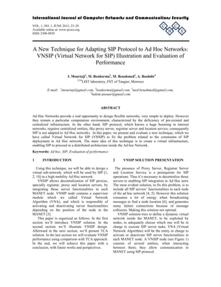 International Journal of Computer Networks and Communications Security

C

VOL. 1, NO. 1, JUNE 2013, 23–29
Available online at: www.ijcncs.org
ISSN 2308-9830

N

C

S

A New Technique for Adapting SIP Protocol to Ad Hoc Networks:
VNSIP (Virtual Network for SIP) Illustration and Evaluation of
Performance
I. Mourtaji1, M. Bouhorma2, M. Benahmed3, A. Bouhdir4
1234
LIST laboratory, FST of Tangier, Morroco
E-mail: 1imourtaji@gmail.com, 2bouhorma@gmail.com, 3med.benahmed@gmail.com,
4
hakim.anouar@gmail.com

ABSTRACT
Ad Hoc Networks provide a real opportunity to design flexible networks, very simple to deploy. However
they remain a particular computation environment, characterized by the deficiency of pre-existed and
centralized infrastructure. In the other hand, SIP protocol, which knows a huge booming in internet
networks, requires centralized entities, like proxy server, registrar server and location service; consequently
SIP is not adapted to Ad Hoc networks. In this paper, we present and evaluate a new technique, which we
have called Virtual Network for SIP (VNSIP) to fix the problem related to the constraints of SIP
deployment in Ad Hoc network. The main idea of this technique is to create a virtual infrastructure,
enabling SIP to proceed in a distributed architecture inside the Ad hoc Network.
Keywords: Ad hoc, SIP, Evaluation of performance
1

INTRODUCTION

Using this technique, we will be able to design a
virtual sub-network, which will be used by SIP [1,
2, 10] in a high mobility Ad Hoc network.
VNSIP allows decentralization of SIP proxies,
specially registrar, proxy and location servers, by
integrating those server functionalities in each
MANET node. VNSIP node contains a supervisor
module which we called Virtual Network
Algorithm (VNA), and which is responsible of
activating and deactivating server functionalities
depending on the position of the node in the
MANET [3].
This paper is organized as follows. In the first
section we’ll introduce VNSIP solution. In the
second section we’ll illustrate VNSIP design.
Afterward in the next section, we’ll present TCA
solution. In the last section we will evaluate VNSIP
performance using comparison with TCA approach.
In the end, we will achieve this paper with a
conclusion, with future works and perspectives.

2

VNSIP SOLUTION PRESENTATION

The presence of Proxy Server, Registrar Server
and Location Service is a prerequisite for SIP
operations. Thus it’s necessary to decentralize those
servers to enabling SIP integration in Ad Hoc netw
The most evident solution, to fix this problem, is to
include all SIP servers’ functionalities in each node
of the ad hoc network [4, 5]. However this solution
consumes a lot of energy when broadcasting
messages to find a node location [6], and generates
many failure connections because of message
collisions. Making this solution not optimal.
VNSIP solution tries to define a dynamic virtual
network inside the MANET, to be exploited by
nodes, to adequately choose which one will be in
charge to execute SIP server tasks. VNA (Virtual
Network Algorithm) will be the entity in charge to
activate or deactivate SIP server functionalities in
each MANET node. A VNSIP node (see Figure 1)
consists of several entities, when interacting
between them; they allow communication in
MANET using SIP protocol.

 