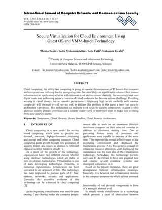 International Journal of Computer Networks and Communications Security 
VOL. 1, NO. 2, JULY 2013, 61–67 
C 
C 
Available online at: www.ijcncs.org 
N 
ISSN 2308-9830 
S 
Secure Virtualization for Cloud Environment Using 
Guest OS and VMM-based Technology 
Mahda Noura1, Sadra Mohammadalian2, Leila Fathi3, Mahnoosh Torabi4 
1234Faculty of Computer Science and Information Technology, 
Universiti Putra Malaysia, 43400 UPM Serdang, Selangor 
E-mail: 1m_noura67@yahoo.com, 2Sadra.m.alian@gmail.com, 3fathi_leila67@yahoo.com, 
4mahnooshtorabi@yahoo.com 
ABSTRACT 
Cloud computing, the utility base computing, is going to become the mainstream of IT future. Governments 
and enterprises are realizing that by immigrating into the cloud they can significantly enhance their current 
infrastructure or application services with minimum cost and maximum elasticity. But securing cloud user 
digital assets and addressing privacy concerns of cloud costumers has become serious challenge. Providing 
security in cloud always has to consider performance. Employing high secure methods with massive 
complexity will increase overall service cost, to address this problem in this paper a two- tier security 
architecture is proposed. This architecture use multiple work mode for security components in guest level to 
decrease security process over-head and a security supervisory in hypervisor layer to make sure avoiding 
from false security alarms. 
Keywords: Component, Cloud, Security, Secure Sandbox, Cloud Security Architecture. 
1 INTRODUCTION 
Cloud computing is a new model for service 
based computing which aims to provide on-demand, 
low-cost, high-performance processing 
and storage and other computing resources. Cloud 
computing quick growth brought new generation of 
security threats and issues in addition to reformed 
classical security threats in cloud [1]. 
As a result of the growth of the technology, 
organizations have two different choices whether 
using existence technologies which are stable or 
new developing technologies. Virtualization is one 
of such developing technologist. Presently, in 
numerous organizations, virtualization has been 
converted to an approach of life. This technology 
has been employed to various parts of IT like: 
systems, networks, security and applications. 
Currently, the extensive evolution of this 
technology can be witnessed in cloud computing 
[2]. 
At the beginning virtualization was used for time 
sharing. Time sharing makes the computer progra-mmers 
able to work on an enormous identical 
mainframe computer on their selected consoles in 
addition to eliminates waiting time. Due to 
portioning feature many of processes and 
applications were capable to execute at the same 
time. This improved the overall effectiveness of the 
computing environment and decreased the 
maintenance process [3, 6]. This general concept of 
enhancing resource utilization, and decreasing the 
maintenance was the main idea of the virtualization 
technology. Nowadays, this technology permits 
users and IT developers to have one physical host 
and execute several operating systems and 
discrepant applications on it. 
Based on the present literatures, there are great 
discrepancies between virtualization meanings. 
Generally, it is believed that virtualization denotes 
to the computer components which deliver assumed 
functionality of real physical components in form 
of a managed abstract level. 
In simple words virtualization is a technology 
which presents a layer of abstraction between 
 