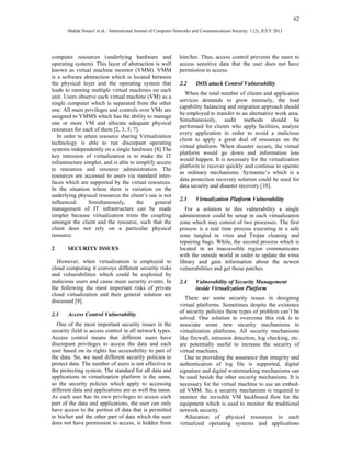 62 
Mahda Noura1 et al. / International Journal of Computer Networks and Communications Security, 1 (2), JULY 2013 
computer resources (underlying hardware and 
operating system). This layer of abstraction is well 
known as virtual machine monitor (VMM). VMM 
is a software abstraction which is located between 
the physical layer and the operating system that 
leads to running multiple virtual machines on each 
unit. Users observe each virtual machine (VM) as a 
single computer which is separated from the other 
one. All main privileges and controls over VMs are 
assigned to VMMS which has the ability to manage 
one or more VM and allocate adequate physical 
resources for each of them [2, 3, 5, 7]. 
In order to attain resource sharing Virtualization 
technology is able to run discrepant operating 
systems independently on a single hardware [8].The 
key intension of virtualization is to make the IT 
infrastructure simpler, and is able to simplify access 
to resources and resource administration. The 
resources are accessed to users via standard inter-faces 
which are supported by the virtual resources. 
In the situation where there is variation on the 
underlying physical resources the client’s use is not 
influenced. Simultaneously, the general 
management of IT infrastructure can be made 
simpler because virtualization trims the coupling 
amongst the client and the resource, such that the 
client does not rely on a particular physical 
resource. 
2 SECURITY ISSUES 
However, when virtualization is employed to 
cloud computing it conveys different security risks 
and vulnerabilities which could be exploited by 
malicious users and cause main security events. In 
the following the most important risks of private 
cloud virtualization and their general solution are 
discussed [9]. 
2.1 Access Control Vulnerability 
One of the most important security issues in the 
security field is access control in all network types. 
Access control means that different users have 
discrepant privileges to access the data and each 
user based on its rights has accessibility to part of 
the data. So, we need different security policies to 
protect data. The number of users is not effective in 
the protecting system. The standard for all data and 
applications in virtualization platform is the same, 
so the security policies which apply to accessing 
different data and applications are as well the same. 
As each user has its own privileges to access each 
part of the data and applications, the user can only 
have access to the portion of data that is permitted 
to his/her and the other part of data which the user 
does not have permission to access, is hidden from 
him/her. Thus, access control prevents the users to 
access sensitive data that the user does not have 
permission to access. 
2.2 DOS attack Control Vulnerability 
When the total number of clients and application 
services demands to grow intensely, the load 
capability balancing and migration approach should 
be employed to transfer to an alternative work area. 
Simultaneously, audit methods should be 
performed for clients who apply facilities, analyze 
every application in order to avoid a malicious 
client to apply a great deal of resources on the 
virtual platform. When disaster occurs, the virtual 
platform would go down and information loss 
would happen. It is necessary for the virtualization 
platform to recover quickly and continue to operate 
as ordinary mechanisms. Symantec’s which is a 
data protection recovery solution could be used for 
data security and disaster recovery [10]. 
2.3 Virtualization Platform Vulnerability 
For a solution to this vulnerability a single 
administrator could be setup in each virtualization 
zone which may consist of two processes. The first 
process is a real time process executing in a safe 
zone tangled in virus and Trojan cleaning and 
repairing bugs. While, the second process which is 
located in an inaccessible region communicates 
with the outside world in order to update the virus 
library and gain information about the newest 
vulnerabilities and get those patches. 
2.4 Vulnerability of Security Management 
inside Virtualization Platform 
There are some security issues in designing 
virtual platforms. Sometimes despite the existence 
of security policies these types of problem can’t be 
solved. One solution to overcome this risk is to 
associate some new security mechanisms to 
virtualization platforms. All security mechanisms 
like firewall, intrusion detection, log checking, etc. 
are potentially useful to increase the security of 
virtual machines. 
Due to providing the assurance that integrity and 
authentication of log file is supported, digital 
signature and digital watermarking mechanisms can 
be used beside the other security mechanisms. It is 
necessary for the virtual machine to use an embed-ed 
VMM. So, a security mechanism is required to 
monitor the invisible VM backboard flow for the 
equipment which is used to monitor the traditional 
network security. 
Allocation of physical resources to each 
virtualized operating systems and applications 
 