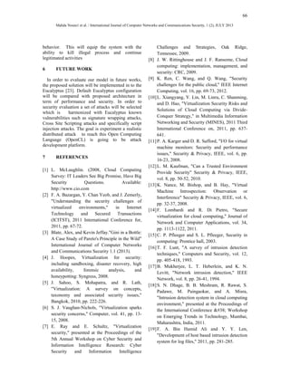 66 
Mahda Noura1 et al. / International Journal of Computer Networks and Communications Security, 1 (2), JULY 2013 
behavior. This will equip the system with the 
ability to kill illegal process and continue 
legitimated activities 
6 FUTURE WORK 
In order to evaluate our model in future works, 
the proposed solution will be implemented in to the 
Eucalyptus [23]. Default Eucalyptus configuration 
will be compared with proposed architecture in 
term of performance and security. In order to 
security evaluation a set of attacks will be selected 
which is harmonized with Eucalyptus known 
vulnerabilities such as signature wrapping attacks, 
Cross Site Scripting attacks and specifically script 
injection attacks. The goal is experiment a realistic 
distributed attack to reach this Open Computing 
Language (OpenCL) is going to be attack 
development platform. 
7 REFERENCES 
[1] L. McLaughlin. (2008, Cloud Computing 
Survey: IT Leaders See Big Promise, Have Big 
Security Questions. Available: 
http://www.cio.com 
[2] F. A. Bazargan, Y. Chan Yeob, and J. Zemerly, 
"Understanding the security challenges of 
virtualized environments," in Internet 
Technology and Secured Transactions 
(ICITST), 2011 International Conference for, 
2011, pp. 67-72. 
[3] Blate, Alex, and Kevin Jeffay."Gini in a Bottle: 
A Case Study of Pareto's Principle in the Wild" 
International Journal of Computer Networks 
and Communications Security 1.1 (2013). 
[4] J. Hoopes, Virtualization for security: 
including sandboxing, disaster recovery, high 
availability, forensic analysis, and 
honeypotting: Syngress, 2008. 
[5] J. Sahoo, S. Mohapatra, and R. Lath, 
"Virtualization: A survey on concepts, 
taxonomy and associated security issues," 
Bangkok, 2010, pp. 222-226. 
[6] S. J. Vaughan-Nichols, "Virtualization sparks 
security concerns," Computer, vol. 41, pp. 13- 
15, 2008. 
[7] E. Ray and E. Schultz, "Virtualization 
security," presented at the Proceedings of the 
5th Annual Workshop on Cyber Security and 
Information Intelligence Research: Cyber 
Security and Information Intelligence 
Challenges and Strategies, Oak Ridge, 
Tennessee, 2009. 
[8] J. W. Rittinghouse and J. F. Ransome, Cloud 
computing: implementation, management, and 
security: CRC, 2009. 
[9] K. Ren, C. Wang, and Q. Wang, "Security 
challenges for the public cloud," IEEE Internet 
Computing, vol. 16, pp. 69-73, 2012. 
[10] L. Xiangyang, Y. Lin, M. Linru, C. Shanming, 
and D. Hao, "Virtualization Security Risks and 
Solutions of Cloud Computing via Divide- 
Conquer Strategy," in Multimedia Information 
Networking and Security (MINES), 2011 Third 
International Conference on, 2011, pp. 637- 
641. 
[11] P. A. Karger and D. R. Safford, "I/O for virtual 
machine monitors: Security and performance 
issues," Security & Privacy, IEEE, vol. 6, pp. 
16-23, 2008. 
[12] L. M. Kaufman, "Can a Trusted Environment 
Provide Security" Security & Privacy, IEEE, 
vol. 8, pp. 50-52, 2010. 
[13] K. Nance, M. Bishop, and B. Hay, "Virtual 
Machine Introspection: Observation or 
Interference" Security & Privacy, IEEE, vol. 6, 
pp. 32-37, 2008. 
[14] F. Lombardi and R. Di Pietro, "Secure 
virtualization for cloud computing," Journal of 
Network and Computer Applications, vol. 34, 
pp. 1113-1122, 2011. 
[15] C. P. Pfleeger and S. L. Pfleeger, Security in 
computing: Prentice hall, 2003. 
[16] T. F. Lunt, "A survey of intrusion detection 
techniques," Computers and Security, vol. 12, 
pp. 405-418, 1993. 
[17] B. Mukherjee, L. T. Heberlein, and K. N. 
Levitt, "Network intrusion detection," IEEE 
Network, vol. 8, pp. 26-41, 1994. 
[18] S. N. Dhage, B. B. Meshram, R. Rawat, S. 
Padawe, M. Paingaokar, and A. Misra, 
"Intrusion detection system in cloud computing 
environment," presented at the Proceedings of 
the International Conference & Workshop 
on Emerging Trends in Technology, Mumbai, 
Maharashtra, India, 2011. 
[19] F. A. Bin Hamid Ali and Y. Y. Len, 
"Development of host based intrusion detection 
system for log files," 2011, pp. 281-285. 
 