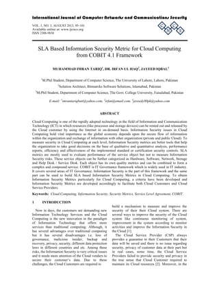 International Journal of Computer Networks and Communications Security 
VOL. 1, NO. 3, AUGUST 2013, 95–101 
C 
C 
Available online at: www.ijcncs.org 
N 
ISSN 2308-9830 
S 
SLA Based Information Security Metric for Cloud Computing 
from COBIT 4.1 Framework 
MUHAMMAD IMRAN TARIQ1, DR. IRFAN UL HAQ2, JAVEED IQBAL3 
1M.Phil Student, Department of Computer Science, The University of Lahore, Lahore, Pakistan 
2Solution Architect, Bitmatriks Software Solutions, Islamabad, Pakistan 
3M.Phil Student, Department of Computer Science, The Govt. College University, Faisalabad, Pakistan 
E-mail: 1imrantariqbutt@yahoo.com, 2irfan@email.com, 3javeedy80pk@yahoo.com 
ABSTRACT 
Cloud Computing is one of the rapidly adopted technology in the field of Information and Communication 
Technology (ICT) in which resources (like processor and storage devices) can be rented out and released by 
the Cloud customer by using the Internet in on-demand basis. Information Security issues in Cloud 
Computing hold vital importance as the global economy depends upon the secure flow of information 
within the organization and exchange of information with other organization (private and public Cloud). To 
measure security in Cloud Computing at each level, Information Security metrics are better tools that help 
the organization to take good decisions on the base of qualitative and quantitative analysis, performance 
reports, efficiency and effectiveness of the implemented standard or certification security controls. SLA 
metrics are mostly used to evaluate performance of the service object but not to measure Information 
Security risks. These service objects can be further categorized as Hardware, Software, Network, Storage 
and Help Desk / Service Desk. Each object has its own quality metrics and can be combined to form a 
complex and compound service. COBIT is IT Governance framework which is widely used in IT industry. 
It covers several areas of IT Governance. Information Security is the part of this framework and the same 
part can be used to build SLA based Information Security Metrics in Cloud Computing. To obtain 
Information Security Metrics particularly for Cloud Computing, a criteria have been developed and 
Information Security Metrics are developed accordingly to facilitate both Cloud Customers and Cloud 
Service Providers. 
Keywords: Cloud Computing, Information Security, Security Metrics, Service Level Agreement, COBIT. 
1 INTRODUCTION 
build a mechanism to measure and improve the 
Now in days, the customers are demanding new 
security of their their Cloud system. There are 
Information Technology Services and the Cloud 
several ways to improve the security of the Cloud 
Computing is the new innovation in the paradigm 
system like continuous monitoring of system, 
of Information Technology that offers more 
improvement in the system according to monitor 
services than traditional computing. Although, it 
activities and improve the Information Security in 
has several advantages over traditional computing 
the Cloud [1]. 
but it has several disadvantages i.e. loss of 
The Cloud Service Provider (CSP) always 
governance, malicious insider, backup and 
provides a guarantee to their Customers that their 
recovery, privacy, security, different data protection 
data will be saved and there is no issue regarding 
laws in different countries and etc. Among these 
security, privacy of customer data at their part but 
risks, the Information Security is very critical issues 
in real cases, some time, the Cloud Service 
and it needs more attention of the Cloud venders to 
Providers failed to provide security and privacy in 
secure their customer’s data. Due to these 
the true sense that Cloud Customer required to 
challenges, the Cloud Customers are required to 
maintain its Cloud resources [2]. Moreover, in the 
 