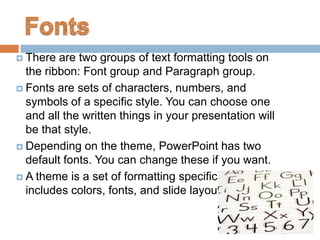  There  are two groups of text formatting tools on
  the ribbon: Font group and Paragraph group.
 Fonts are sets of characters, numbers, and
  symbols of a specific style. You can choose one
  and all the written things in your presentation will
  be that style.
 Depending on the theme, PowerPoint has two
  default fonts. You can change these if you want.
 A theme is a set of formatting specifications that
  includes colors, fonts, and slide layouts.
 