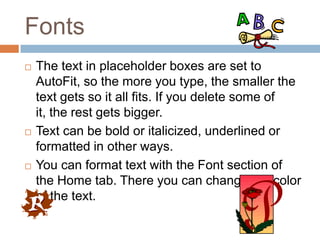 Fonts
   The text in placeholder boxes are set to
    AutoFit, so the more you type, the smaller the
    text gets so it all fits. If you delete some of
    it, the rest gets bigger.
   Text can be bold or italicized, underlined or
    formatted in other ways.
   You can format text with the Font section of
    the Home tab. There you can change the color
    of the text.
 
