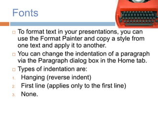     To format text in your presentations, you can
     use the Format Painter and copy a style from
     one text and apply it to another.
    You can change the indentation of a paragraph
     via the Paragraph dialog box in the Home tab.
    Types of indentation are:
1.    Hanging (reverse indent)
2.    First line (applies only to the first line)
3.    None.
 