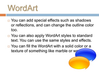    You can add special effects such as shadows
    or reflections, and can change the outline color
    too.
   You can also apply WordArt styles to standard
    text. You can use the same styles and effects.
   You can fill the WordArt with a solid color or a
    texture of something like marble or wood.
 