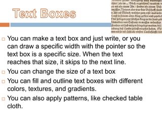    You can make a text box and just write, or you
    can draw a specific width with the pointer so the
    text box is a specific size. When the text
    reaches that size, it skips to the next line.
   You can change the size of a text box
   You can fill and outline text boxes with different
    colors, textures, and gradients.
   You can also apply patterns, like checked table
    cloth.
 