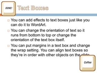    You can add effects to text boxes just like you
    can do it to WordArt.
   You can change the orientation of text so it
    runs from bottom to top or change the
    orientation of the text box itself.
   You can put margins in a text box and change
    the wrap setting. You can align text boxes so
    they’re in order with other objects on the slide.
 