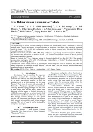 T.V.Vineeta et al. Int. Journal of Engineering Research and Applications www.ijera.com
ISSN : 2248-9622, Vol. 4, Issue 10( Part - 6), October 2014, pp.135-141
www.ijera.com 135 | P a g e
Mini Rukma Vimana Unmanned Air Vehicle
T. V. Vineeta 1
, V. V. S. Nikhil Bharadwaj 2
, B. V. Sai Anoop 3
, M. Sai
Dheeraj 4
, Uday Kiran Poothota 5
, V.N.Sai Kiran Aka 6
, Yarramshetti Deva
Harsha 7
, Shaik Munna 8
, Sanjay Kumar Ash 9
, A.Venkat Sai 10
1,2,3,4,5,6,7,8
Department Of Aeronautical Engineering , MLR Institute Of Technology, Dundigal , Hyderabad .
9
Software Engineer , Tech Mahindra.
10
Department Of Mechanical Engineering , MLR Institute Of Technology , Dundigal , Hyderabad .
ABSTRACT
Taking advantage of ancient Indian Knowledge of Vimanas, the Mini Rukma Vimana Unmanned Air Vehicle
designs make a several advantages for many purposes as mentioned. The MRV UAV concept is proposed
mainly to create VTOL, the lift fans configuration similar to Rukma vimana, hence the name Mini Rukma
vimana Unmanned Air Vehicle.
Lift fans are the main part of the MRV UAV. They can be used to go through mountainous regions. And fans
are preferred other than wings for Vertical takeoff. The lift fans configuration is similar to Rukma vimana
Mentioned in Vimanika shasthra.
Based on Analysis for VTOL, UAVs are having lift fans embedded in Wings. But MRV UAV has simpler
configuration, enabling the UAV to lift off with fans provided at the top of the UAV directly connected to the
base of UAV with the help of Ducts.
The Direction control can be achieved by operating the maneuvering fans acting as propellers, the UAV can
move 360 degrees in at mid air in single position. Using the MRV UAV, the missions become much more
simpler and easier to be carried out.
Keywords : VTOL , Object Collector , Landing Gear , UAV , Rukma Vimana
I. Introduction :
Gravitational Force is one of the first important
properties essential for successful flight. To
overcome this difficulty one of the promising options
is to study gravitational property & laws by
considering air as a fluid medium. Just by using
Newton's Three laws of motion and Archimedes &
Bernoulli‟s Principal, it is possible to overcome this
difficulty. Another way by just simple idea that when
a body rotates about an axis with a greater than
Particular velocity, weight of the body decreases, it
will be becomes weight less at certain velocity. God
like kinnaras, Gandharvas and others like Ravana
have livingly traveled through air with special
aircraft. It is constructed from material that has very
high strength but negligibly small weight property
material. This type of material can be fabricated by
using nano- techniques.
II. Detailed Explanation :
Rukma Vimana "Atha Rukma Vimaana
Nirnayaha" (Next the principles of Rukma Vimaana)
"Rukmascha" Sootra 1.
Bodhaananda Vritti:
This vimaana is of golden colour. Therefore it is
called Rukma vimaana, Rukma meaning gold. The
Rukma should be made out of Raajaloha only. By
duly processing, Raajaloha can be made to assume
golden colour. That metal should be used for the
vimaana. After first producing golden colour for
Raajaloha, the vimaana should be formed.
"Varna-sarvasva" mentions the colouring
process: Praana-kshaara or ammonium chloride 4
parts, wild Bengal gram 32 parts, shashakanda (or
lodhra?) benzoin? 18 parts, naaga or lead 20 parts,
sea-foam 16 parts, maakshika or iron pyrites 6 parts,
panchaanana or iron 20 parts, paara or mercury 15
parts, kshaara-traya or 3 kinds of salt: natron, salt-
petre, borax, 28 parts, panchaanana or mica 20 parts,
hamsa or silver 17 parts, garada or aconite 8 parts,
and panchaamrita or 5 sweets--curds, milk, ghee,
sugar, honey, these should be filled in the melter, and
after boiling, and drawing the liquid through two
outlets, fill in the crucible and place in furnace, and
blow to 800 degrees' heat, and then transfer it to the
cooler.
That will be Raajaloha, pure, golden-coloured,
tensile, and mild. The vimaana, made out of this loha
or alloy, will be very beautiful and delightful.
RESEARCH ARTICLE OPEN ACCESS
 
