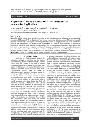 Amit Suhane et al Int. Journal of Engineering Research and Applications www.ijera.com
ISSN : 2248-9622, Vol. 4, Issue 1( Version 1), January 2014, pp.104-107

RESEARCH ARTICLE

OPEN ACCESS

Experimental Study of Castor Oil Based Lubricant for
Automotive Applications
Amit Suhane1, R.M.Sarviya2, A.Rehman2, H.K.Khaira3
1

Assistant Professor, 2Professor,3Retd.Professor
Mechanical Engineering Department, M.A.N.I.T, Bhopal, M.P. India-462051

ABSTRACT
Vegetable oils due to their better natural propertiescan be used as an alternative to reduce the dependency on the
conventional lubricants. With the depletion of conventional resources at faster pace, need of hour is to approach
the safer alternatives for ensuring the availability of such resources for longer periods with lesser harm to the
mankind and sorroundings.This workevaluates the prospects of Castor oil based lubricant for automotive
applications in contrast to the available commercial servo gear oil. Experimentation has been performed on four
ball tester set up.Material used is carbon steel balls. Refined castor and mahua oils are blended in fixed ratios
and subjected to friction and wear tests. Experimentation reveals that castor mahua oil blend possess immense
potential in contrast to servo gear oil due to good wear reducing traits apart from environmental benefits.
Key words: Castor Oil, Mahua Oil, Servo Gear Oil, Blending, Viscosity, Four Ball Tester

I.

INTRODUCTION

Lubricant is a fluid intersposed between the
interacting surfaces to smoothen out the motion
without harming the tribosystem involved. Literature
reveals their use almost to the birth of human
civilization in ancient era dating back to 1400 B.C.
earlier the lubrication with animal fat (tallow) was
applied to reduce the friction on chariot wheel axles.
Developments steadily made in roads for
transportation and machinery thereafter during the
middle ages (450 –1450)AD. The value of lubricants
in reducing friction and wear got recognition during
industrial revolution phase (1750-1850)AD. Transition
from the natural products to conventional mineral
based lubricants took place during the birth of
petroleum industry, 1859.Earlier petro based
lubricants lacked the intactness as inherited by the
animal/ vegetable oils. With the rising demands of
automobiles and other transportation aids ensuring
better industrialisation research and developments
took at faster pace after 1920’s. Modern conventional
lubricants are formulated from a range of premium
base fluids and advanced additive chemistry heavily
loaded with synthetics and chemicals for providing
best performance. The base fluids has several
functions but primarily it is the lubricant providing a
fluid layer separating moving surfaces or removing
heat and wear particles while keeping friction at
minimum. Many of the properties of the lubricant are
enhanced or created by addition of special chemical
additives to base fluids. It is these combinations which
has been proving a threat to the environment and the
living being[1-3]. Due to the population explosion
worldwide, limited crude resources are being extracted
www.ijera.com

at excessive rates causing their faster depletion. Poor
biodegradibilities, elevatedcrude oil prices , unsafe
disposal techniques, absence of lubricant usage norms
globally threatening environment has unconditionally
drew its attention towards the alternatives.Vegetable
oils are chemically triglycerides of long chain
unsaturated free fatty acidsattached at hydroxy groups
via ester linkage. Deviations in thephysiochemical
structure and properties are guided by theses blocks
[4-6]. Higher oiliness, better ignition temperature
properties, environmentally safe optionsgives them
upper hand on the conventional one inspite of fewer
drawbacks which could be compensated for proper
modifications. Of the innumerable plant species very
few have been explored and need further
investigations for lubricant applications [7-10]. Castor
and Mahua are the varieties which are non edible,
compatible varieties and possess immense potential in
overriding the frictional effects encountered during
the interaction. Castor (Ricinuscommunis L.)grows
well in arid and semi arid zone and its annual
production accounts to around 8 lac tonnes per annum.
Mahua (MadhucaIndica L.) belongs to Sapotaceae
family flourishes under dry tropical and sub-tropical
over greater parts of our country with 2 lac tonnes per
annum of yield. Both of them have better rural
economy prospects and have diversified range of
utilities ranging from cosmetics, paints to medicines
etc. The quantum of work in context to these varieties
has been done to the limited levels for automotive
applications [11-15]. The present investigation is an
attempt to look in to the prospects of castor based
lubricant blended with mahua against the conventional
servo gear oil for automotive applications.
104|P a g e

 