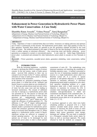 Shambhu Ratan Awasthi et al Int. Journal of Engineering Research and Applications www.ijera.com
ISSN : 2248-9622, Vol. 4, Issue 1( Version 2), January 2014, pp.112-120

RESEARCH ARTICLE

OPEN ACCESS

Enhancement in Power Generation in Hydroelectric Power Plants
with Water Conservation- A Case Study
Shambhu Ratan Awasthi*, Vishnu Prasad**, Saroj Rangnekar***
*

(Department of Energy, Maulana Azad National Institute of Technology, Bhopal-51)
(Department of Civil, Maulana Azad National Institute of Technology, Bhopal-51)
***
(Department of Energy, Maulana Azad National Institute of Technology, Bhopal-51)
**

ABSTRACT
Today, importance of water is realized better than ever before. Awareness on making judicious and optimum
use of water is continuously on the increase. The hydroelectric power plants need huge quantity of water for
their operation. Normally these plants are operated as per the generation schedule provided by the Load
Dispatch Centre. The method presented in this paper is based on the fact that discharge of water is minimum
when a turbine operates at maximum efficiency, thus conserving water and thereby enhancing power
generation as compared to normal or conventional practice. A case study for Indira Sagar Hydroelectric
power plant is presented and estimated for other hydroelectric power plants in cascade on river Narmada in
India.
Keywords - Power generation, cascaded power plants, generation scheduling, water conservation, turbine
efficiency.

I.

INTRODUCTION

With the increasing population, availability
of water is declining fast which is a matter of serious
concern. In the last century, study of hydro power
plants received little attention as there was no
concept of cost of water. In the 21st century, optimum
utilization of water in hydro power plants is drawing
more attention of the researchers.
In the literature on generation scheduling of hydro
power plants, it is found that all the hydraulic and
electric losses in a power plant are not considered [1,
2, 3]. Start-ups and shut downs result not only in loss
of water but also cause wear and tear leading to
increased maintenance. The concept of additional
cost due to start-ups in a hydroelectric power plant
was presented [4, 5]. The process of start-ups and
shut-downs is phased out and loss of water in these
processes are
mathematically modeled [6].
Polynomial functions of 2nd and 4th degree are used to
model the efficiency of turbine-generator [7]. The
difference in 2nd and 4th degree turbine-generator
efficiency models is found to be very small. A predispatch model is presented for hydroelectric power
system that minimizes generation and transmission
losses on an hourly basis throughout a day [1]. When
applied to a hydroelectric power system in Brazil,
significant savings are achieved as compared to
normal operating practice. An was proposed for
optimal use of water to be discharged by each
hydroelectric power plant, in order to obtain optimal
www.ijera.com

commitment of units [8]. The methodology aims
minimum operation cost satisfying the constraints of
forbidden operation zones. A method is presented to
assess the cost of maintaining mandatory operating
reserves in a single hydroelectric power plant in a
Brazilian system [9]. It is costlier to operate
generator at sub-optimal efficiency as compared to
operation at maximum efficiency. A non-linear
programming based model is proposed to solve shortterm operation scheduling problem of a single
hydropower plant with a small reservoir with an
objective to maximize its revenues by [10]. It
considers water discharge and reservoir volume and
schedules start-ups/shut-downs to obtain unit
commitment and dispatch of the committed units. In
order to meet the load demand, the units of a
hydroelectric power plant are to be operated at equal
loads [11, 12, 13].
A non-linear approach to solve short term hydro
scheduling problem is proposed [14] in a head
sensitive cascaded hydro power system with an
objective to maximize the profit in terms of water
stored in reservoirs. The constraints included water
balance, head, power generation, water storage,
discharge and spillage. The case study is conducted
on a Portuguese cascaded hydro power plants by
linear as well as non-linear approach. The results
obtained by both the methods are compared. The
112 | P a g e

 
