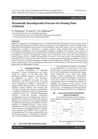 R. Kavin et al Int. Journal of Engineering Research and Applications
ISSN : 2248-9622, Vol. 4, Issue 1( Version 4), January 2014, pp.98-102

RESEARCH ARTICLE

www.ijera.com

OPEN ACCESS

Dynamically Reconfigurable Processor for Floating Point
Arithmetic
S. Anbumani*, R. Kavin**, D. Sudharsan***
*Assistant Professor/Ece, Excel Engineering College
** Assistant Professor/Eee, Excel College Of Engineering and Technology
*** Assistant Professor/Ece, Excel Engineering College

Abstract
Recently, development of embedded processors is toward miniaturization and energy saving for ecology. On the
other hand, high performance arithmetic circuits are required in a lot of application in science and technology.
Dynamically reconfigurable processors have been developed to meet these requests. They can change circuit
configuration according to instructions in program instantly during operations.This paper describes, a
dynamically reconfigurable circuit for floating-point arithmetic is proposed. The arithmetic circuit consists of
two single precision floating-point arithmetic circuits. It performs double precision floating-point arithmetic by
reconfiguration. Dynamic reconfiguration changes circuit construction at one clock cycle during operation
without stopping circuits. It enables reconfiguration of circuits in a few nano seconds. The proposed circuit is
reconfigured in two modes. In first mode it performs one double precision floating-point arithmetic or else the
circuit will perform two parallel operations of single precision floating-point arithmetic. The new system design
reduces implementation area by reconfiguring common parts of each operation. It also increases the processing
speed with a very little number of clocks.
Conventional circuits require a lot of clocks
for reconfiguration. As a result, time of few milli
I.
INTRODUCTION
seconds order is required and speed-up is prevented.
Recently, development of embedded
On the other hand,dynamic reconfiguration changes
processors is toward miniaturization and energy
circuit construction at one clock cycle during
saving for ecology. On the other hand, high
operation without stoppingcircuits Thus,dynamic
performance arithmetic circuits are required in a lot
reconfiguration enables reconfiguration of circuits in
of application in science and technology.
a few nano seconds. In this paper, a dynamically
Dynamically reconfigurable processors have been
reconfigurable circuit for floating-point arithmetic is
developed to meet these requests. They can change
proposed. The arithmetic circuit consists of two
circuit configuration according to instructions in
single precision floating-point arithmetic circuits. As
program instantly during operations. This technology
shown in Fig. 1, the proposed circuit performs double
constructs required functions with minimum area
precision floating-point arithmetic by reconfiguration
.This paper describes about dynamic reconfiguration
to miniaturize arithmetic circuits in general-purpose
embedded processor. We reconfigure floating-point
III.
FLOATING-POINT BASED ON
arithmetic circuits.The proposed dynamically
IEEE754 FORMAT
reconfigurable circuit is reconfigured two modes as
We use IEEE754 format which is adopted
described by the following: (i) One double precision
most widely at the calculation of the floating-point .It
floating-point arithmetic,(ii) Two parallel operations
decides
of single precision floating-point arithmetic. We have
designed an embedded processor which reduces
implementation area by reconfiguring common parts
of each operation .The proposed processor conforms
to the instruction set of "MIPS-I" that is a typical 32bit microprocessor .We evaluate implementation area
and processing speed for floating-point arithmetic.
Then we show effectiveness of the proposed circuit.
Fig. 1

II.

DYNAMIC RECONFIGURATION

www.ijera.com

Dynamic reconfiguration of arithmetic
circuit
98 | P a g e

 
