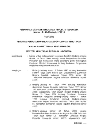 PERATURAN MENTERI KEHUTANAN REPUBLIK INDONESIA 
Nomor : P. 41/Menhut-II/2010 
TENTANG 
PEDOMAN PENYUSUNAN PROGRAMA PENYULUHAN KEHUTANAN 
DENGAN RAHMAT TUHAN YANG MAHA ESA 
MENTERI KEHUTANAN REPUBLIK INDONESIA, 
Menimbang : bahwa untuk melaksanakan ketentuan Pasal 25 Undang-Undang 
Nomor 16 Tahun 2006 tentang Sistem Penyuluhan Pertanian, 
Perikanan dan Kehutanan, maka dipandang perlu menetapkan 
Peraturan Menteri Kehutanan tentang Pedoman Penyusunan 
Programa Penyuluhan Kehutanan; 
Mengingat : 1. Undang-Undang Nomor 5 Tahun 1990 tentang Konservasi 
Sumber Daya Alam Hayati dan Ekosistemnya (Lembaran 
Negara Republik Indonesia Tahun 1990 Nomor 49, 
Tambahan Lembaran Negara Republik Indonesia Nomor 
3419); 
2. Undang-Undang 41 Tahun 1999 tentang Kehutanan 
(Lembaran Negara Republik Indonesia Tahun 1999 Nomor 
167, Tambahan Lembaran Negara Republik Indonesia Nomor 
3888) sebagaimana telah diubah dengan Undang-Undang 
Nomor 19 Tahun 2004 tentang Penetapan Peraturan 
Pemerintah Pengganti Undang-Undang Nomor 41 Tahun 
1999 tentang Kehutanan menjadi Undang-Undang 
(Lembaran Negara Republik Indonesia Tahun 2004 Nomor 
86, Tambahan Lembaran Negara Republik Indonesia Nomor 
4412); 
3. Undang-Undang Nomor 32 Tahun 2004 tentang 
Pemerintahan Daerah (Lembaran Negara Republik Indonesia 
Tahun 2004 Nomor 125, Tambahan Lembaran Negara 
Republik Indonesia Nomor 4437), sebagaimana telah 
beberapa ...... 
 