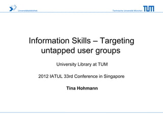 Universitätsbibliothek                                       Technische Universität München




            Information Skills – Targeting
                untapped user groups
                                 University Library at TUM

                         2012 IATUL 33rd Conference in Singapore

                                     Tina Hohmann
 