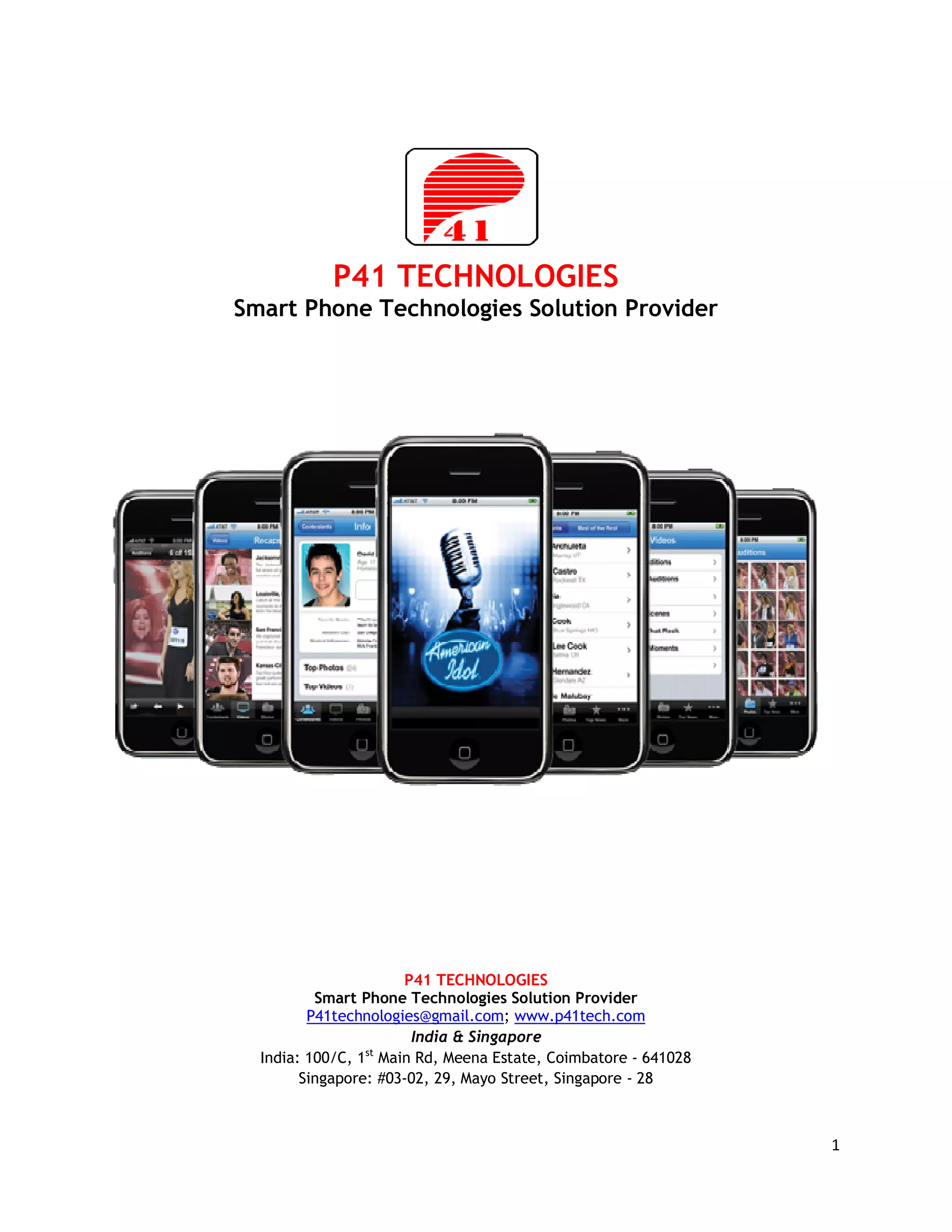 P41 TECHNOLOGIES
Smart Phone Technologies Solution Provider




                       P41 TECHNOLOGIES
          Smart Phone Technologies Solution Provider
         P41technologies@gmail.com; www.p41tech.com
                        India & Singapore
  India: 100/C, 1st Main Rd, Meena Estate, Coimbatore - 641028
        Singapore: #03-02, 29, Mayo Street, Singapore - 28



                                                                 1
 