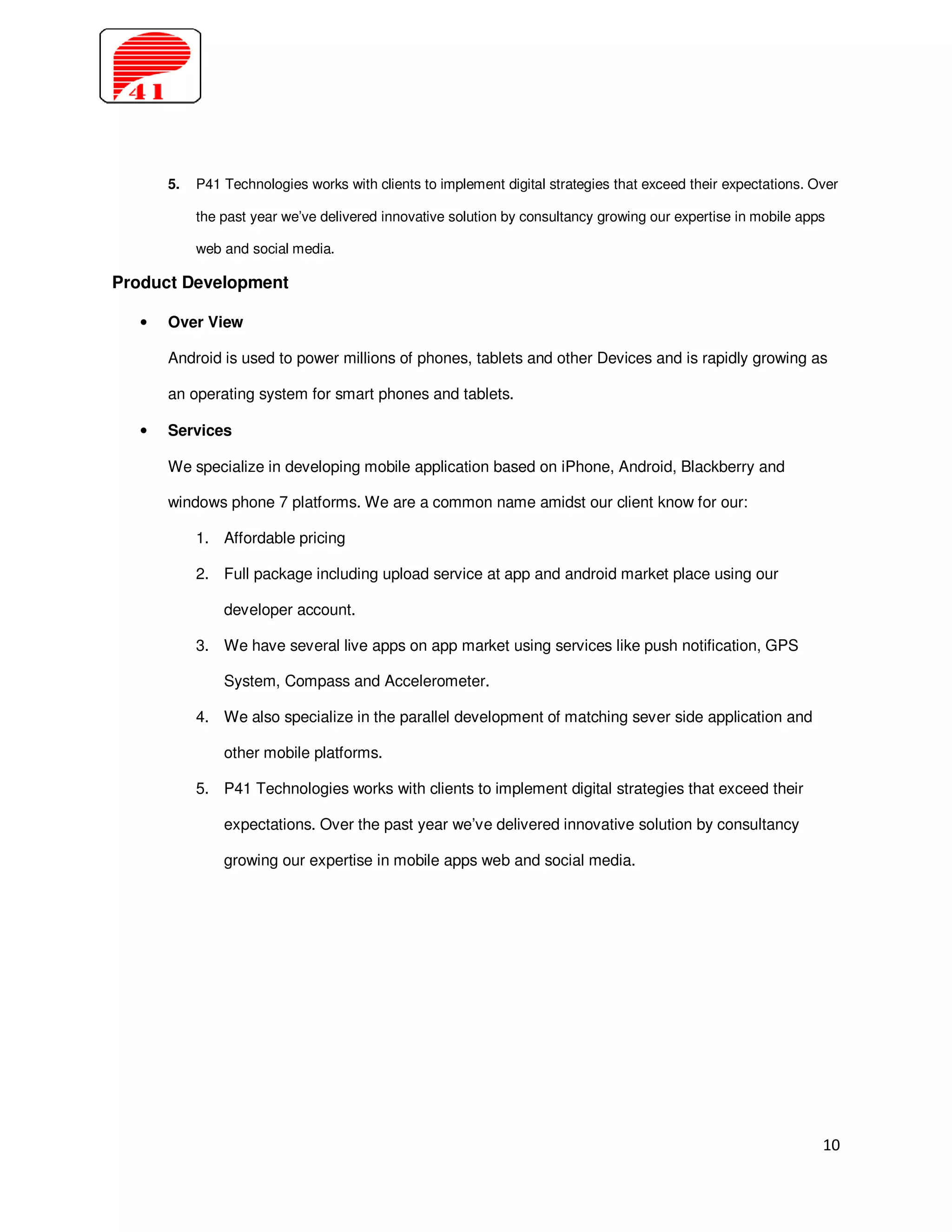 5.   P41 Technologies works with clients to implement digital strategies that exceed their expectations. Over

            the past year we’ve delivered innovative solution by consultancy growing our expertise in mobile apps

            web and social media.

Product Development

   •   Over View

       Android is used to power millions of phones, tablets and other Devices and is rapidly growing as

       an operating system for smart phones and tablets.

   •   Services

       We specialize in developing mobile application based on iPhone, Android, Blackberry and

       windows phone 7 platforms. We are a common name amidst our client know for our:

            1. Affordable pricing

            2. Full package including upload service at app and android market place using our

                developer account.

            3. We have several live apps on app market using services like push notification, GPS

                System, Compass and Accelerometer.

            4. We also specialize in the parallel development of matching sever side application and

                other mobile platforms.

            5. P41 Technologies works with clients to implement digital strategies that exceed their

                expectations. Over the past year we’ve delivered innovative solution by consultancy

                growing our expertise in mobile apps web and social media.




                                                                                                                 10
 