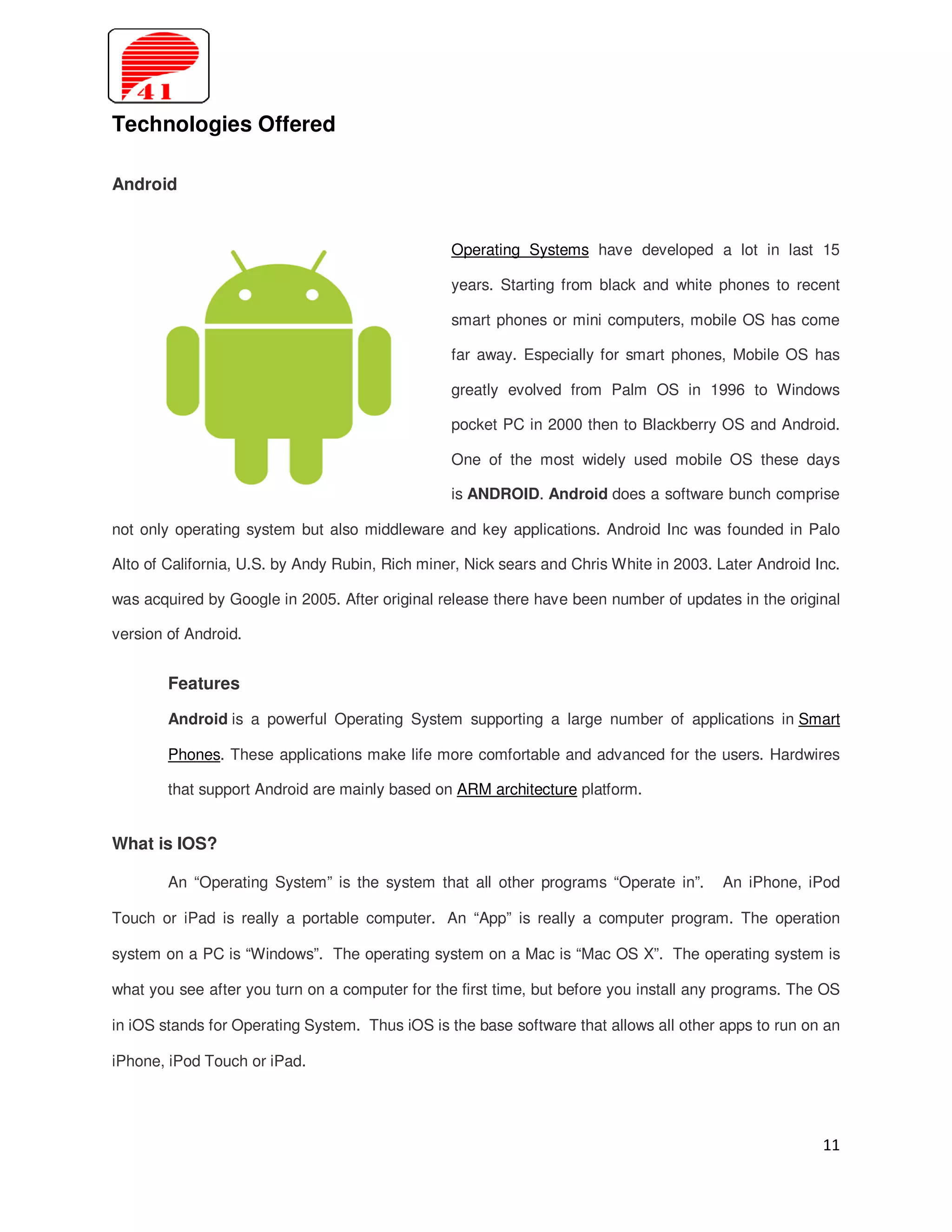 Technologies Offered

Android


                                                 Operating Systems have developed a lot in last 15

                                                 years. Starting from black and white phones to recent

                                                 smart phones or mini computers, mobile OS has come

                                                 far away. Especially for smart phones, Mobile OS has

                                                 greatly evolved from Palm OS in 1996 to Windows

                                                 pocket PC in 2000 then to Blackberry OS and Android.

                                                 One of the most widely used mobile OS these days

                                                 is ANDROID. Android does a software bunch comprise

not only operating system but also middleware and key applications. Android Inc was founded in Palo

Alto of California, U.S. by Andy Rubin, Rich miner, Nick sears and Chris White in 2003. Later Android Inc.

was acquired by Google in 2005. After original release there have been number of updates in the original

version of Android.


        Features

        Android is a powerful Operating System supporting a large number of applications in Smart

        Phones. These applications make life more comfortable and advanced for the users. Hardwires

        that support Android are mainly based on ARM architecture platform.


What is IOS?

        An “Operating System” is the system that all other programs “Operate in”.       An iPhone, iPod

Touch or iPad is really a portable computer. An “App” is really a computer program. The operation

system on a PC is “Windows”. The operating system on a Mac is “Mac OS X”. The operating system is

what you see after you turn on a computer for the first time, but before you install any programs. The OS

in iOS stands for Operating System. Thus iOS is the base software that allows all other apps to run on an

iPhone, iPod Touch or iPad.




                                                                                                       11
 