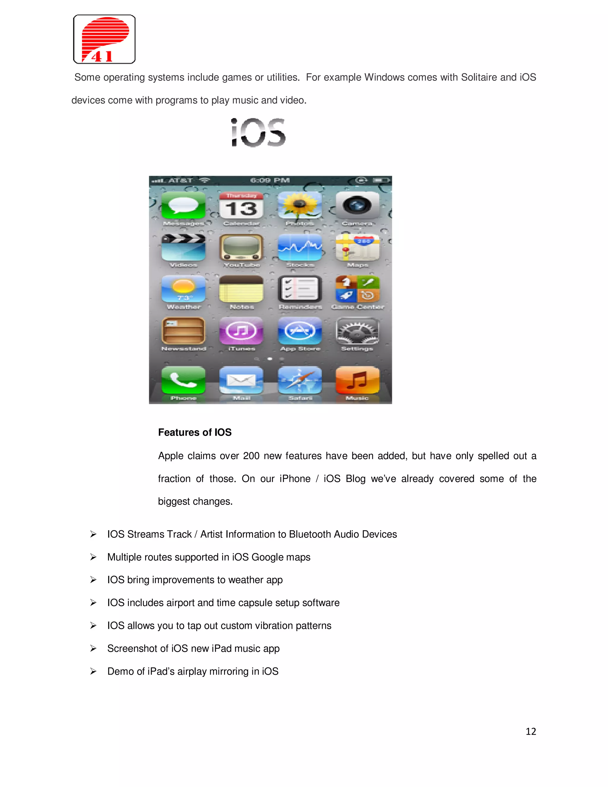 Some operating systems include games or utilities. For example Windows comes with Solitaire and iOS

devices come with programs to play music and video.




                  Features of IOS

                  Apple claims over 200 new features have been added, but have only spelled out a

                  fraction of those. On our iPhone / iOS Blog we’ve already covered some of the

                  biggest changes.


       IOS Streams Track / Artist Information to Bluetooth Audio Devices

       Multiple routes supported in iOS Google maps

       IOS bring improvements to weather app

       IOS includes airport and time capsule setup software

       IOS allows you to tap out custom vibration patterns

       Screenshot of iOS new iPad music app

       Demo of iPad’s airplay mirroring in iOS




                                                                                                12
 