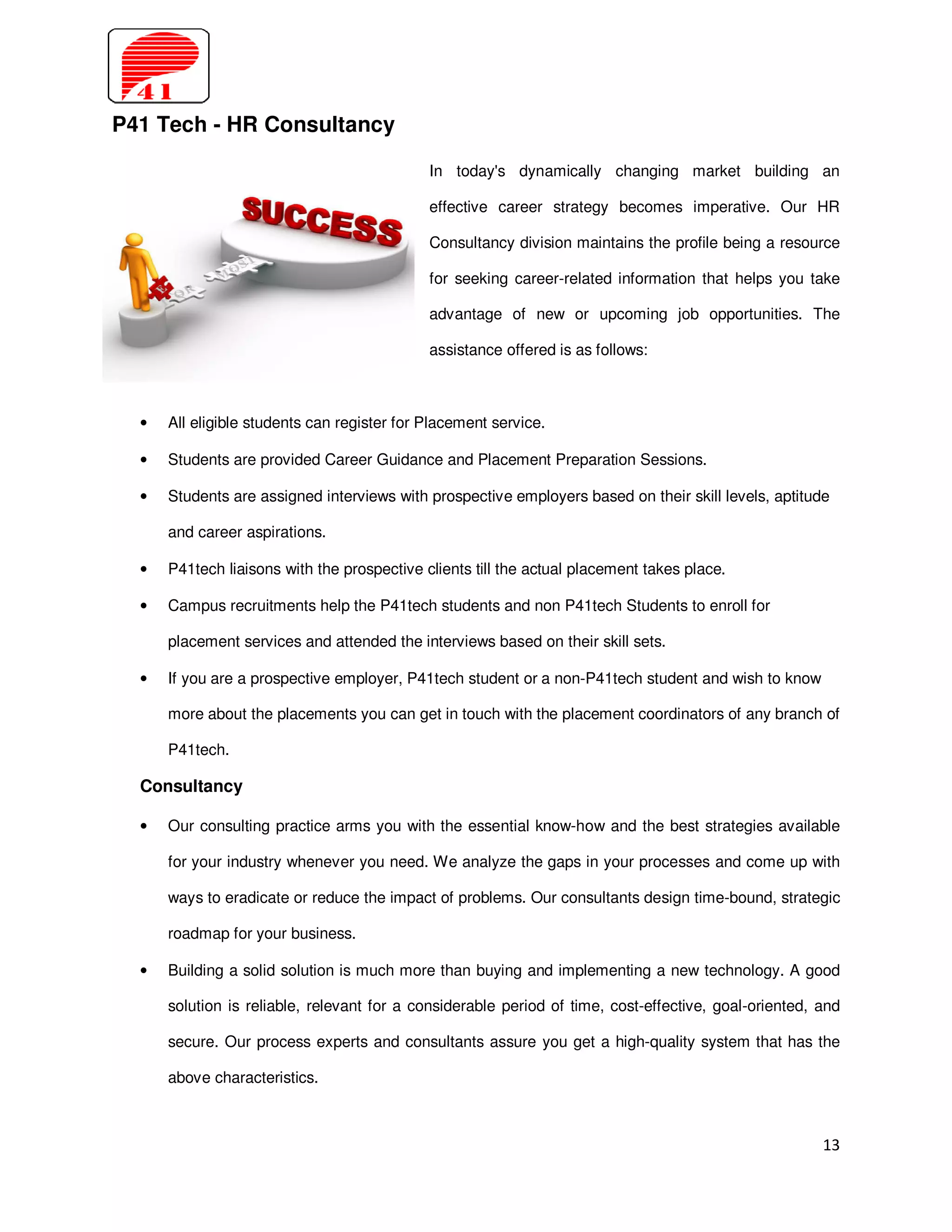 P41 Tech - HR Consultancy

                                             In today's dynamically changing market building an

                                             effective career strategy becomes imperative. Our HR

                                             Consultancy division maintains the profile being a resource

                                             for seeking career-related information that helps you take

                                             advantage of new or upcoming job opportunities. The

                                             assistance offered is as follows:



  •   All eligible students can register for Placement service.

  •   Students are provided Career Guidance and Placement Preparation Sessions.

  •   Students are assigned interviews with prospective employers based on their skill levels, aptitude

      and career aspirations.

  •   P41tech liaisons with the prospective clients till the actual placement takes place.

  •   Campus recruitments help the P41tech students and non P41tech Students to enroll for

      placement services and attended the interviews based on their skill sets.

  •   If you are a prospective employer, P41tech student or a non-P41tech student and wish to know

      more about the placements you can get in touch with the placement coordinators of any branch of

      P41tech.

  Consultancy

  •   Our consulting practice arms you with the essential know-how and the best strategies available

      for your industry whenever you need. We analyze the gaps in your processes and come up with

      ways to eradicate or reduce the impact of problems. Our consultants design time-bound, strategic

      roadmap for your business.

  •   Building a solid solution is much more than buying and implementing a new technology. A good

      solution is reliable, relevant for a considerable period of time, cost-effective, goal-oriented, and

      secure. Our process experts and consultants assure you get a high-quality system that has the

      above characteristics.



                                                                                                       13
 