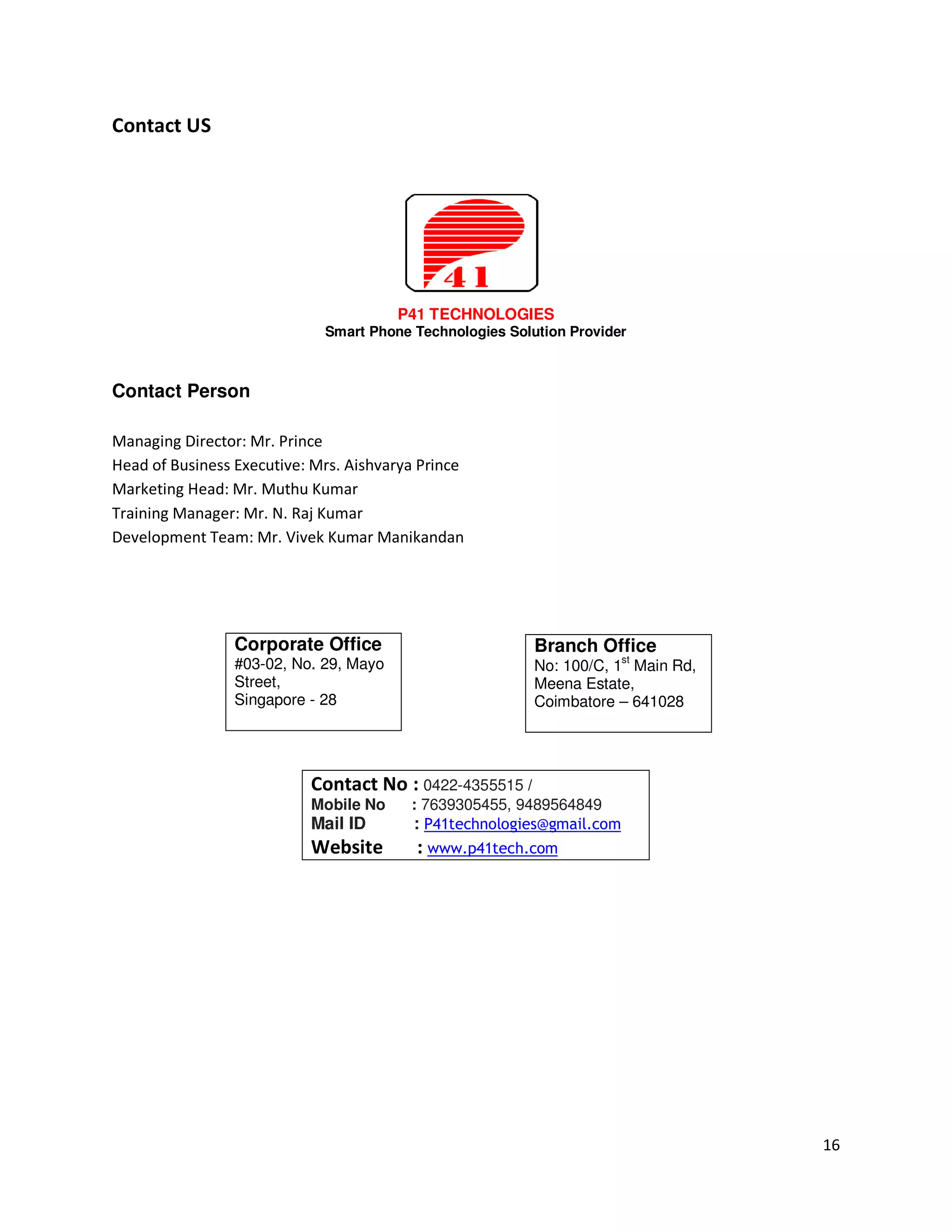 Contact US




                                        P41 TECHNOLOGIES
                             Smart Phone Technologies Solution Provider



Contact Person

Managing Director: Mr. Prince
Head of Business Executive: Mrs. Aishvarya Prince
Marketing Head: Mr. Muthu Kumar
Training Manager: Mr. N. Raj Kumar
Development Team: Mr. Vivek Kumar Manikandan




                 Corporate Office                         Branch Office
                 #03-02, No. 29, Mayo                     No: 100/C, 1st Main Rd,
                 Street,                                  Meena Estate,
                 Singapore - 28                           Coimbatore – 641028




                           Contact No : 0422-4355515 /
                           Mobile No     : 7639305455, 9489564849
                           Mail ID       : P41technologies@gmail.com
                           Website        : www.p41tech.com




                                                                                    16
 