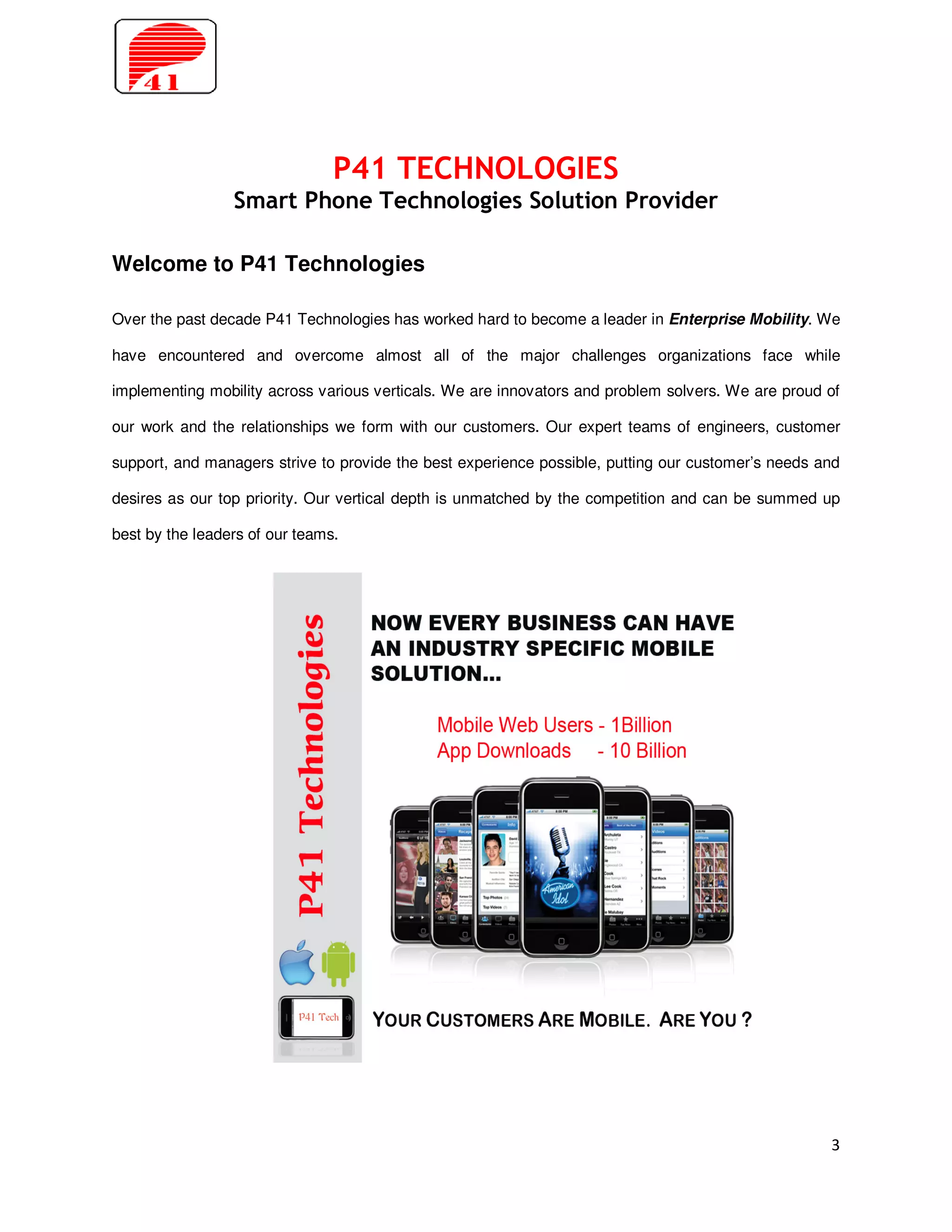 P41 TECHNOLOGIES
                 Smart Phone Technologies Solution Provider

Welcome to P41 Technologies

Over the past decade P41 Technologies has worked hard to become a leader in Enterprise Mobility. We

have encountered and overcome almost all of the major challenges organizations face while

implementing mobility across various verticals. We are innovators and problem solvers. We are proud of

our work and the relationships we form with our customers. Our expert teams of engineers, customer

support, and managers strive to provide the best experience possible, putting our customer’s needs and

desires as our top priority. Our vertical depth is unmatched by the competition and can be summed up

best by the leaders of our teams.




                                                                                                    3
 