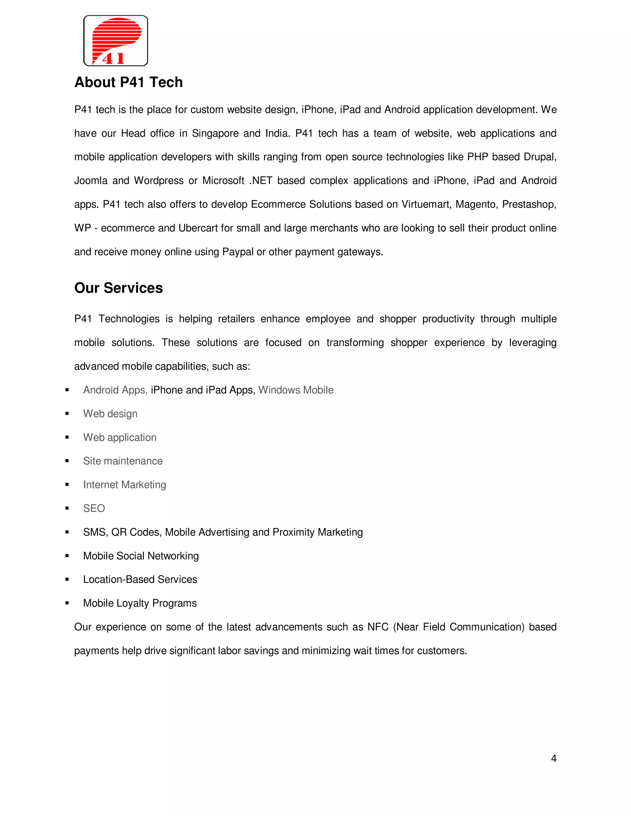 About P41 Tech
P41 tech is the place for custom website design, iPhone, iPad and Android application development. We

have our Head office in Singapore and India. P41 tech has a team of website, web applications and

mobile application developers with skills ranging from open source technologies like PHP based Drupal,

Joomla and Wordpress or Microsoft .NET based complex applications and iPhone, iPad and Android

apps. P41 tech also offers to develop Ecommerce Solutions based on Virtuemart, Magento, Prestashop,

WP - ecommerce and Ubercart for small and large merchants who are looking to sell their product online

and receive money online using Paypal or other payment gateways.


Our Services

P41 Technologies is helping retailers enhance employee and shopper productivity through multiple

mobile solutions. These solutions are focused on transforming shopper experience by leveraging

advanced mobile capabilities, such as:

 Android Apps, iPhone and iPad Apps, Windows Mobile

 Web design

 Web application

 Site maintenance

 Internet Marketing

 SEO

 SMS, QR Codes, Mobile Advertising and Proximity Marketing

 Mobile Social Networking

 Location-Based Services

 Mobile Loyalty Programs

Our experience on some of the latest advancements such as NFC (Near Field Communication) based

payments help drive significant labor savings and minimizing wait times for customers.




                                                                                                    4
 