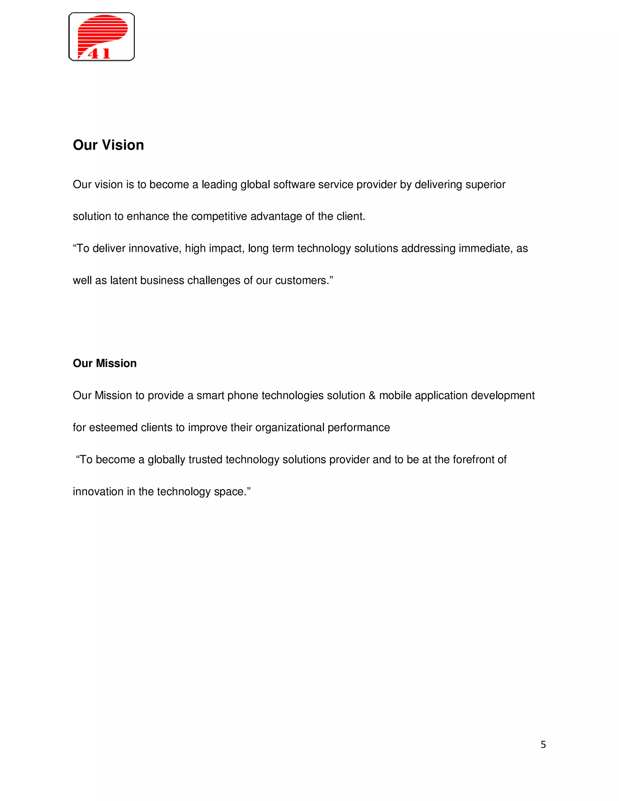 Our Vision

Our vision is to become a leading global software service provider by delivering superior

solution to enhance the competitive advantage of the client.

“To deliver innovative, high impact, long term technology solutions addressing immediate, as

well as latent business challenges of our customers.”




Our Mission

Our Mission to provide a smart phone technologies solution & mobile application development

for esteemed clients to improve their organizational performance

“To become a globally trusted technology solutions provider and to be at the forefront of

innovation in the technology space.”




                                                                                               5
 