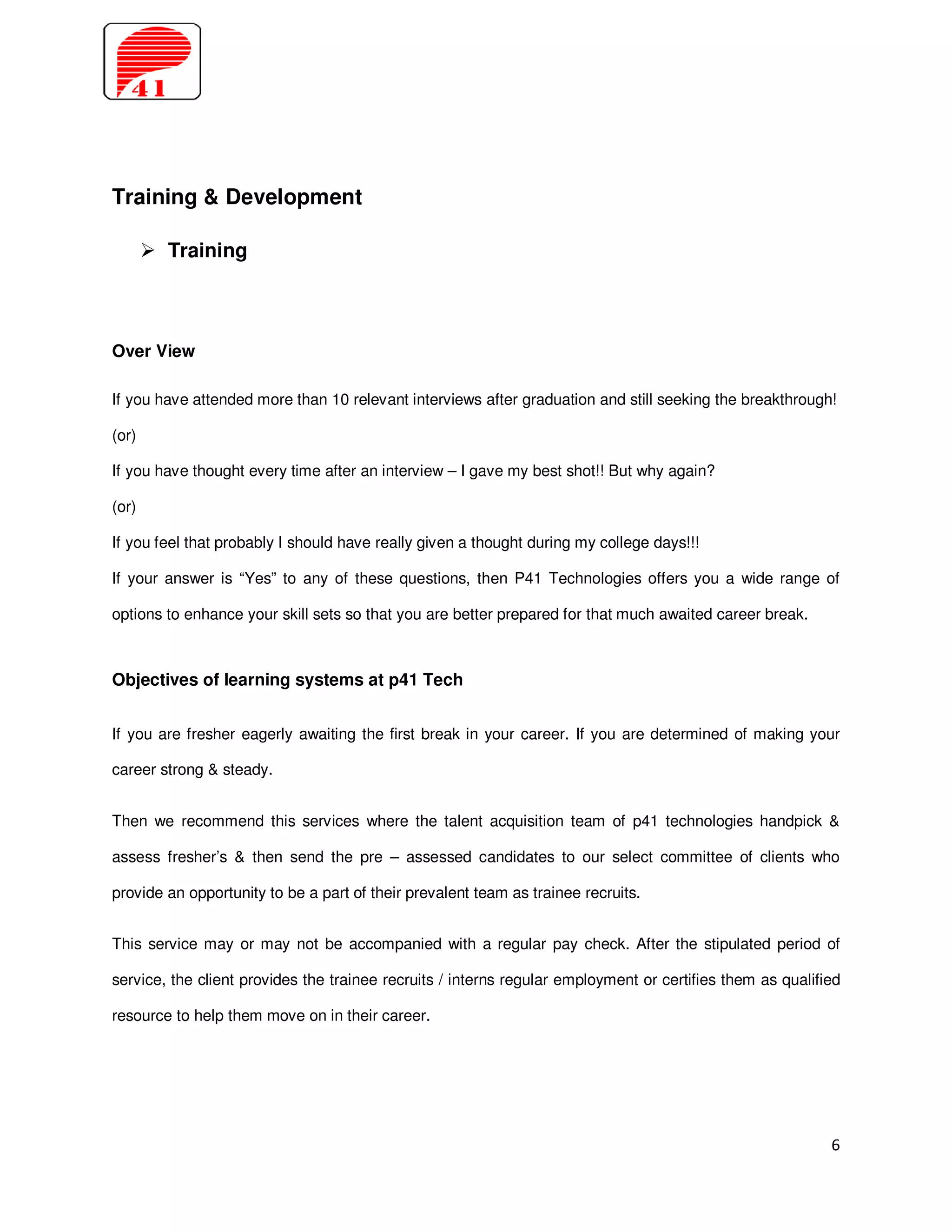 Training & Development

        Training



Over View

If you have attended more than 10 relevant interviews after graduation and still seeking the breakthrough!

(or)

If you have thought every time after an interview – I gave my best shot!! But why again?

(or)

If you feel that probably I should have really given a thought during my college days!!!

If your answer is “Yes” to any of these questions, then P41 Technologies offers you a wide range of

options to enhance your skill sets so that you are better prepared for that much awaited career break.



Objectives of learning systems at p41 Tech


If you are fresher eagerly awaiting the first break in your career. If you are determined of making your

career strong & steady.


Then we recommend this services where the talent acquisition team of p41 technologies handpick &

assess fresher’s & then send the pre – assessed candidates to our select committee of clients who

provide an opportunity to be a part of their prevalent team as trainee recruits.


This service may or may not be accompanied with a regular pay check. After the stipulated period of

service, the client provides the trainee recruits / interns regular employment or certifies them as qualified

resource to help them move on in their career.




                                                                                                           6
 