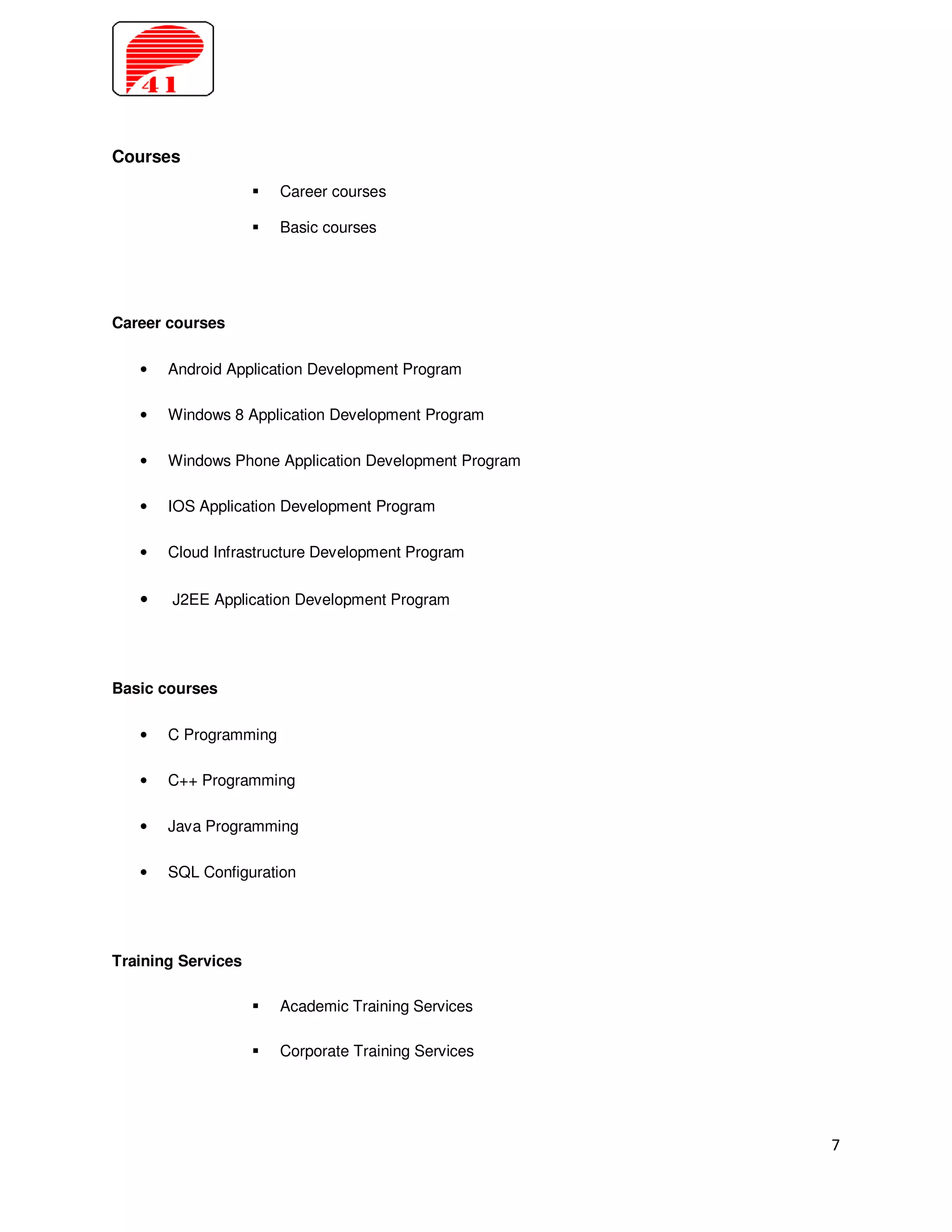 Courses
                       Career courses

                       Basic courses




Career courses

   •   Android Application Development Program

   •   Windows 8 Application Development Program

   •   Windows Phone Application Development Program

   •   IOS Application Development Program

   •   Cloud Infrastructure Development Program


   •   J2EE Application Development Program




Basic courses

   •   C Programming

   •   C++ Programming

   •   Java Programming

   •   SQL Configuration




Training Services

                       Academic Training Services

                       Corporate Training Services




                                                       7
 
