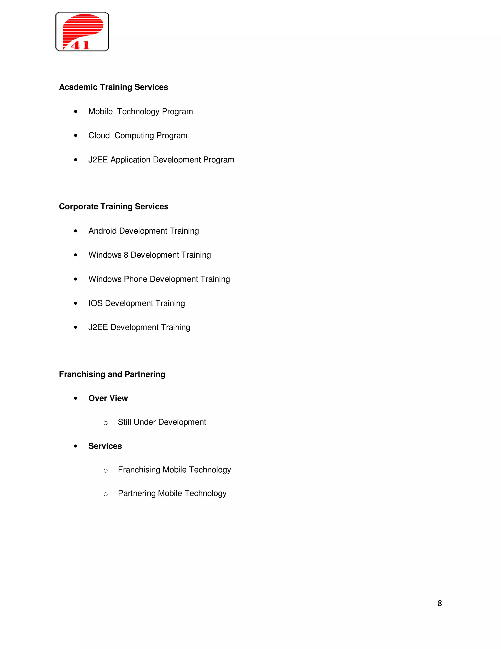 Academic Training Services

   •   Mobile Technology Program

   •   Cloud Computing Program

   •   J2EE Application Development Program




Corporate Training Services

   •   Android Development Training

   •   Windows 8 Development Training

   •   Windows Phone Development Training

   •   IOS Development Training

   •   J2EE Development Training




Franchising and Partnering

   •   Over View

          o   Still Under Development

   •   Services

          o   Franchising Mobile Technology

          o   Partnering Mobile Technology




                                              8
 