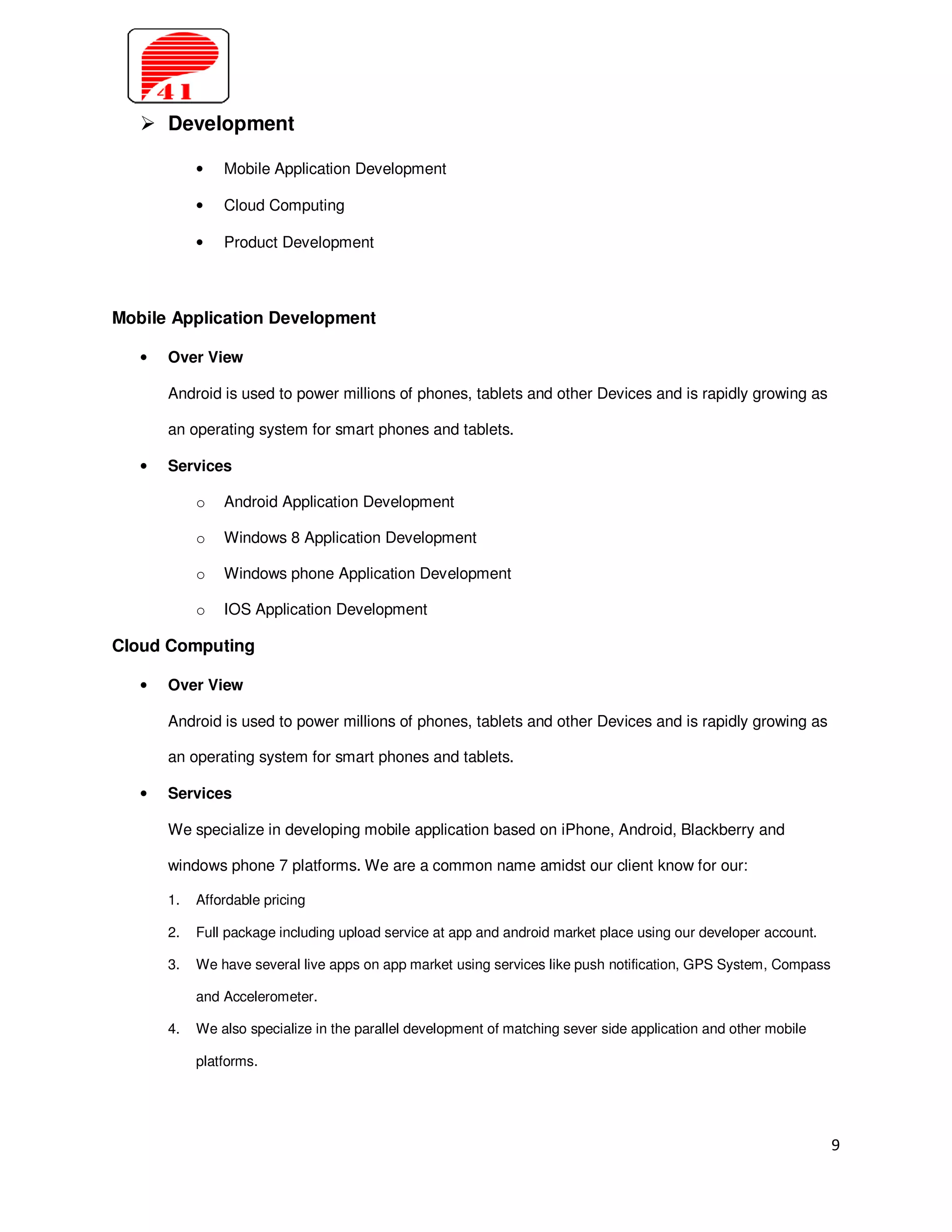 Development

            •   Mobile Application Development

            •   Cloud Computing

            •   Product Development



Mobile Application Development

   •   Over View

       Android is used to power millions of phones, tablets and other Devices and is rapidly growing as

       an operating system for smart phones and tablets.

   •   Services

            o   Android Application Development

            o   Windows 8 Application Development

            o   Windows phone Application Development

            o   IOS Application Development

Cloud Computing

   •   Over View

       Android is used to power millions of phones, tablets and other Devices and is rapidly growing as

       an operating system for smart phones and tablets.

   •   Services

       We specialize in developing mobile application based on iPhone, Android, Blackberry and

       windows phone 7 platforms. We are a common name amidst our client know for our:

       1.   Affordable pricing

       2.   Full package including upload service at app and android market place using our developer account.

       3.   We have several live apps on app market using services like push notification, GPS System, Compass

            and Accelerometer.

       4.   We also specialize in the parallel development of matching sever side application and other mobile

            platforms.




                                                                                                                 9
 