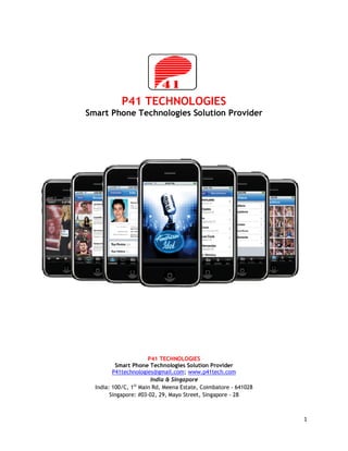 P41 TECHNOLOGIES
Smart Phone Technologies Solution Provider




                       P41 TECHNOLOGIES
          Smart Phone Technologies Solution Provider
         P41technologies@gmail.com; www.p41tech.com
                        India & Singapore
  India: 100/C, 1st Main Rd, Meena Estate, Coimbatore - 641028
        Singapore: #03-02, 29, Mayo Street, Singapore - 28



                                                                 1
 