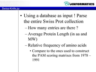 Swiss-Knife.py
• Using a database as input ! Parse
the entire Swiss Prot collection
– How many entries are there ?
– Average Protein Length (in aa and
MW)
– Relative frequency of amino acids
• Compare to the ones used to construct
the PAM scoring matrixes from 1978 –
1991
 