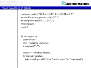 reuse galacto.py in github
Consensus_pattern="G-R-x-N-[LIV]-I-G-[DE]-H-x-D-Y"
pattern=Consensus_pattern.replace("-","")
pattern=pattern.replace("x","[A-Z]")
#print(pattern)
count=0
for s in sequences:
count=count+1
print ("searching seq",count)
s=s.replace(" ","")
matches = re.finditer(pattern,s)
for match in matches:
print (match.group(0),"from: ",match.start(),"to: ",match.end())
 