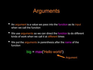 Arguments
• An argument is a value we pass into the function as its input
when we call the function
• We use arguments so we can direct the function to do different
kinds of work when we call it at different times
• We put the arguments in parenthesis after the name of the
function
big = max('Hello world')
Argument
 