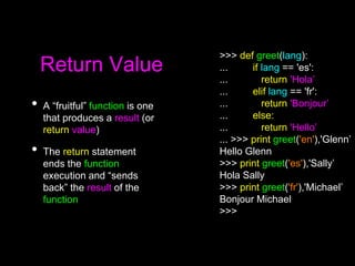 Return Value
• A “fruitful” function is one
that produces a result (or
return value)
• The return statement
ends the function
execution and “sends
back” the result of the
function
>>> def greet(lang):
... if lang == 'es':
... return 'Hola’
... elif lang == 'fr':
... return 'Bonjour’
... else:
... return 'Hello’
... >>> print greet('en'),'Glenn’
Hello Glenn
>>> print greet('es'),'Sally’
Hola Sally
>>> print greet('fr'),'Michael’
Bonjour Michael
>>>
 