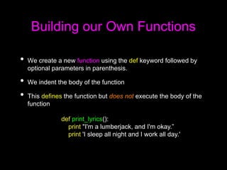 Building our Own Functions
• We create a new function using the def keyword followed by
optional parameters in parenthesis.
• We indent the body of the function
• This defines the function but does not execute the body of the
function
def print_lyrics():
print "I'm a lumberjack, and I'm okay.”
print 'I sleep all night and I work all day.'
 