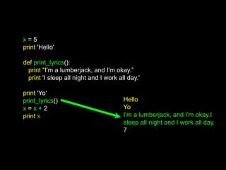x = 5
print 'Hello'
def print_lyrics():
print "I'm a lumberjack, and I'm okay.”
print 'I sleep all night and I work all day.'
print 'Yo'
print_lyrics()
x = x + 2
print x
Hello
Yo
I'm a lumberjack, and I'm okay.I
sleep all night and I work all day.
7
 