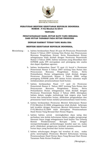 PERATURAN MENTERI KEHUTANAN REPUBLIK INDONESIA
NOMOR : P.42/Menhut-II/2014
TENTANG
PENATAUSAHAAN HASIL HUTAN KAYU YANG BERASAL
DARI HUTAN TANAMAN PADA HUTAN PRODUKSI
DENGAN RAHMAT TUHAN YANG MAHA ESA
MENTERI KEHUTANAN REPUBLIK INDONESIA,
Menimbang : a. bahwa berdasarkan Pasal 38 ayat (4) Peraturan Pemerintah
Nomor 6 Tahun 2007 tentang Tata Hutan dan Penyusunan
Rencana Pengelolaan Hutan, Serta Pemanfaatan Hutan
sebagaimana telah diubah dengan Peraturan Pemerintah
Nomor 3 Tahun 2008, bahwa tanaman yang dihasilkan dari
IUPHHK pada HTI merupakan aset pemegang izin usaha
dan dapat dijadikan agunan;
b.
c.
bahwa berdasarkan Pasal 75 ayat (1) huruf e Peraturan
Pemerintah Nomor 6 Tahun 2007 tentang Tata Hutan dan
Penyusunan Rencana Pengelolaan Hutan, Serta
Pemanfaatan Hutan sebagaimana telah diubah dengan
Peraturan Pemerintah Nomor 3 Tahun 2008, setiap
pemegang IUPHHK pada HTI dalam hutan tanaman wajib
melaksanakan penatausahaan hasil hutan;
bahwa berdasarkan Pasal 117 ayat (1) Peraturan
Pemerintah Nomor 6 Tahun 2007 tentang Tata Hutan dan
Penyusunan Rencana Pengelolaan Hutan, Serta
Pemanfaatan Hutan sebagaimana telah diubah dengan
Peraturan Pemerintah Nomor 3 Tahun 2008, ditetapkan
bahwa dalam rangka melindungi hak negara atas hasil
hutan dan kelestarian hutan, dilakukan pengendalian dan
pemasaran hasil hutan melalui penatausahaan hasil hutan;
d. bahwa berdasarkan Peraturan Menteri Kehutanan Nomor
P.55/Menhut-II/2006 sebagaimana telah diubah beberapa
kali terakhir dengan Peraturan Menteri Kehutanan Nomor
P.45/Menhut-II/2009 telah ditetapkan Penatausahaan
Hasil Hutan Yang Berasal Dari Hutan Negara;
e. bahwa bahwa untuk meningkatkan daya saing dan
perbaikan tata kelola kehutanan dalam rangka mengurangi
ekonomi biaya tinggi sebagaimana hasil kajian Tim Litbang
Komisi Pemberantasan Korupsi serta dengan
mempertimbangkan perkembangan kondisi saat ini, maka
perlu dilakukan pengaturan kembali penatausahaan hasil
hutan kayu yang berasal dari hutan tanaman;
f. bahwa sehubungan dengan hal tersebut di atas, maka
perlu menetapkan Peraturan Menteri Kehutanan tentang
Penatausahaan Hasil Hutan Kayu Yang Berasal Dari Hutan
Tanaman Pada Hutan Produksi.
/Mengingat...
 