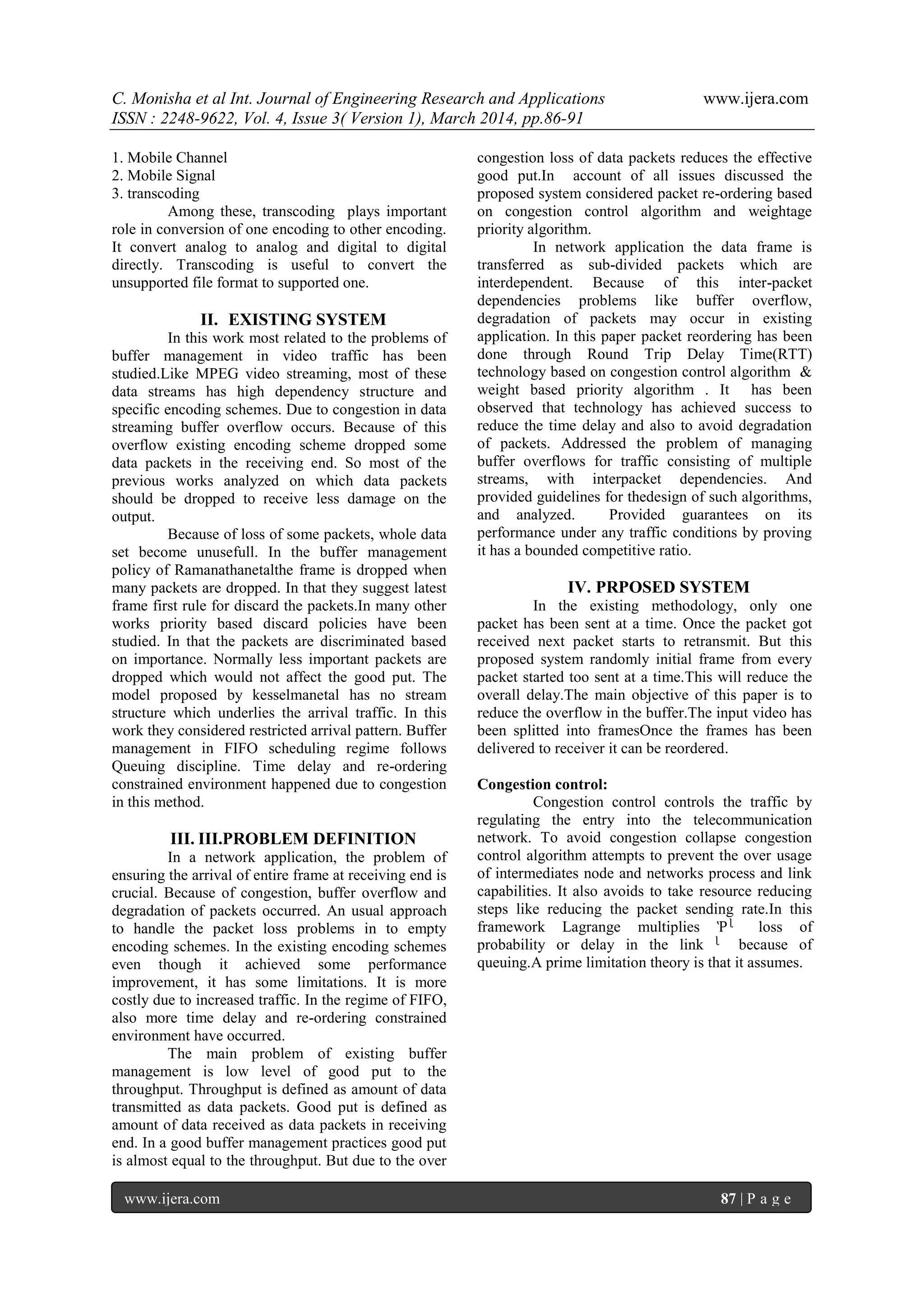 C. Monisha et al Int. Journal of Engineering Research and Applications www.ijera.com
ISSN : 2248-9622, Vol. 4, Issue 3( Version 1), March 2014, pp.86-91
www.ijera.com 87 | P a g e
1. Mobile Channel
2. Mobile Signal
3. transcoding
Among these, transcoding plays important
role in conversion of one encoding to other encoding.
It convert analog to analog and digital to digital
directly. Transcoding is useful to convert the
unsupported file format to supported one.
II. EXISTING SYSTEM
In this work most related to the problems of
buffer management in video traffic has been
studied.Like MPEG video streaming, most of these
data streams has high dependency structure and
specific encoding schemes. Due to congestion in data
streaming buffer overflow occurs. Because of this
overflow existing encoding scheme dropped some
data packets in the receiving end. So most of the
previous works analyzed on which data packets
should be dropped to receive less damage on the
output.
Because of loss of some packets, whole data
set become unusefull. In the buffer management
policy of Ramanathanetalthe frame is dropped when
many packets are dropped. In that they suggest latest
frame first rule for discard the packets.In many other
works priority based discard policies have been
studied. In that the packets are discriminated based
on importance. Normally less important packets are
dropped which would not affect the good put. The
model proposed by kesselmanetal has no stream
structure which underlies the arrival traffic. In this
work they considered restricted arrival pattern. Buffer
management in FIFO scheduling regime follows
Queuing discipline. Time delay and re-ordering
constrained environment happened due to congestion
in this method.
III. III.PROBLEM DEFINITION
In a network application, the problem of
ensuring the arrival of entire frame at receiving end is
crucial. Because of congestion, buffer overflow and
degradation of packets occurred. An usual approach
to handle the packet loss problems in to empty
encoding schemes. In the existing encoding schemes
even though it achieved some performance
improvement, it has some limitations. It is more
costly due to increased traffic. In the regime of FIFO,
also more time delay and re-ordering constrained
environment have occurred.
The main problem of existing buffer
management is low level of good put to the
throughput. Throughput is defined as amount of data
transmitted as data packets. Good put is defined as
amount of data received as data packets in receiving
end. In a good buffer management practices good put
is almost equal to the throughput. But due to the over
congestion loss of data packets reduces the effective
good put.In account of all issues discussed the
proposed system considered packet re-ordering based
on congestion control algorithm and weightage
priority algorithm.
In network application the data frame is
transferred as sub-divided packets which are
interdependent. Because of this inter-packet
dependencies problems like buffer overflow,
degradation of packets may occur in existing
application. In this paper packet reordering has been
done through Round Trip Delay Time(RTT)
technology based on congestion control algorithm &
weight based priority algorithm . It has been
observed that technology has achieved success to
reduce the time delay and also to avoid degradation
of packets. Addressed the problem of managing
buffer overflows for traffic consisting of multiple
streams, with interpacket dependencies. And
provided guidelines for thedesign of such algorithms,
and analyzed. Provided guarantees on its
performance under any traffic conditions by proving
it has a bounded competitive ratio.
IV. PRPOSED SYSTEM
In the existing methodology, only one
packet has been sent at a time. Once the packet got
received next packet starts to retransmit. But this
proposed system randomly initial frame from every
packet started too sent at a time.This will reduce the
overall delay.The main objective of this paper is to
reduce the overflow in the buffer.The input video has
been splitted into framesOnce the frames has been
delivered to receiver it can be reordered.
Congestion control:
Congestion control controls the traffic by
regulating the entry into the telecommunication
network. To avoid congestion collapse congestion
control algorithm attempts to prevent the over usage
of intermediates node and networks process and link
capabilities. It also avoids to take resource reducing
steps like reducing the packet sending rate.In this
framework Lagrange multiplies Ῥᶩ loss of
probability or delay in the link ᶩ because of
queuing.A prime limitation theory is that it assumes.
 