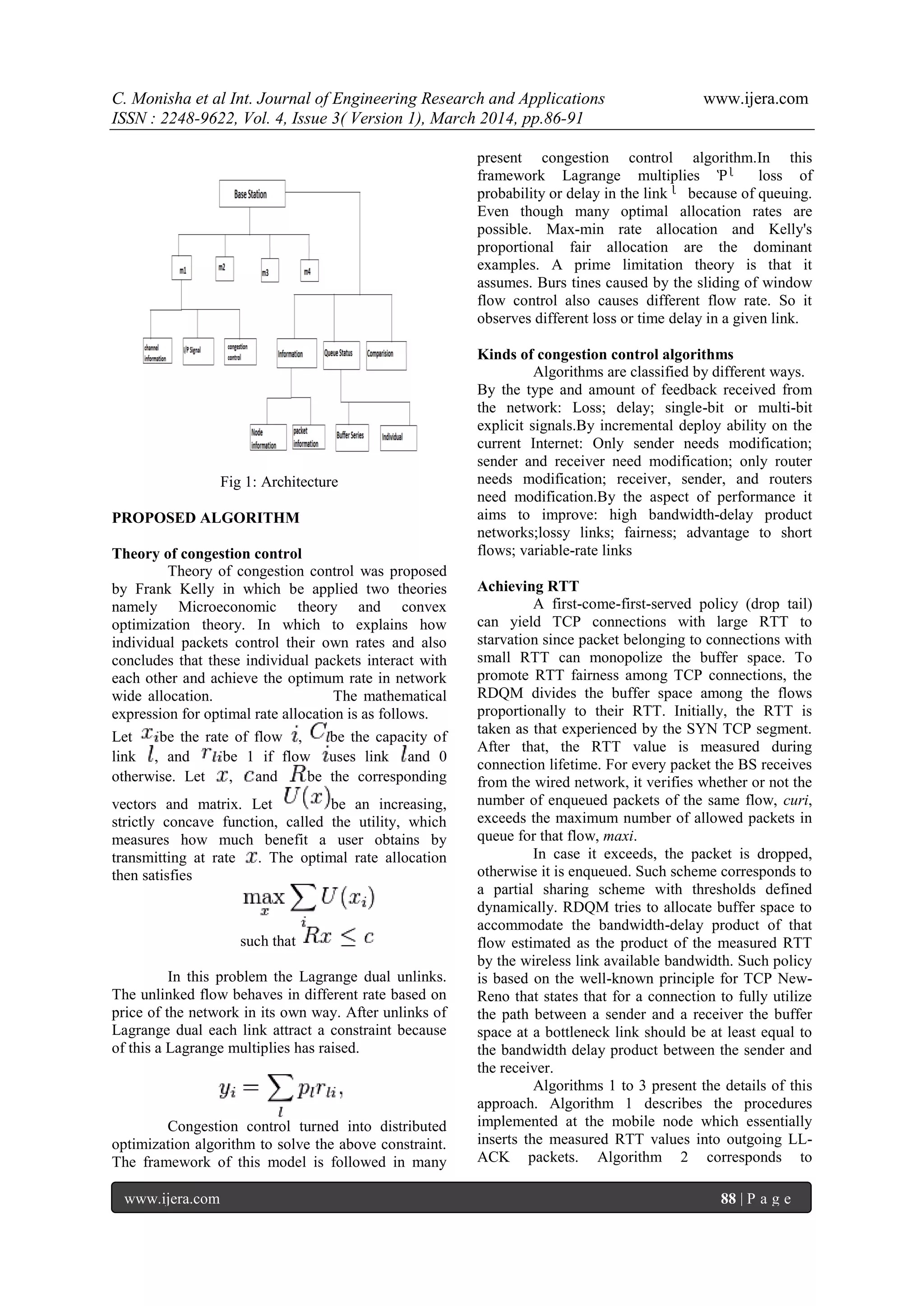 C. Monisha et al Int. Journal of Engineering Research and Applications www.ijera.com
ISSN : 2248-9622, Vol. 4, Issue 3( Version 1), March 2014, pp.86-91
www.ijera.com 88 | P a g e
Fig 1: Architecture
PROPOSED ALGORITHM
Theory of congestion control
Theory of congestion control was proposed
by Frank Kelly in which be applied two theories
namely Microeconomic theory and convex
optimization theory. In which to explains how
individual packets control their own rates and also
concludes that these individual packets interact with
each other and achieve the optimum rate in network
wide allocation. The mathematical
expression for optimal rate allocation is as follows.
Let be the rate of flow , be the capacity of
link , and be 1 if flow uses link and 0
otherwise. Let , and be the corresponding
vectors and matrix. Let be an increasing,
strictly concave function, called the utility, which
measures how much benefit a user obtains by
transmitting at rate . The optimal rate allocation
then satisfies
such that
In this problem the Lagrange dual unlinks.
The unlinked flow behaves in different rate based on
price of the network in its own way. After unlinks of
Lagrange dual each link attract a constraint because
of this a Lagrange multiplies has raised.
Congestion control turned into distributed
optimization algorithm to solve the above constraint.
The framework of this model is followed in many
present congestion control algorithm.In this
framework Lagrange multiplies Ῥᶩ loss of
probability or delay in the link ᶩ because of queuing.
Even though many optimal allocation rates are
possible. Max-min rate allocation and Kelly's
proportional fair allocation are the dominant
examples. A prime limitation theory is that it
assumes. Burs tines caused by the sliding of window
flow control also causes different flow rate. So it
observes different loss or time delay in a given link.
Kinds of congestion control algorithms
Algorithms are classified by different ways.
By the type and amount of feedback received from
the network: Loss; delay; single-bit or multi-bit
explicit signals.By incremental deploy ability on the
current Internet: Only sender needs modification;
sender and receiver need modification; only router
needs modification; receiver, sender, and routers
need modification.By the aspect of performance it
aims to improve: high bandwidth-delay product
networks;lossy links; fairness; advantage to short
flows; variable-rate links
Achieving RTT
A first-come-first-served policy (drop tail)
can yield TCP connections with large RTT to
starvation since packet belonging to connections with
small RTT can monopolize the buffer space. To
promote RTT fairness among TCP connections, the
RDQM divides the buffer space among the flows
proportionally to their RTT. Initially, the RTT is
taken as that experienced by the SYN TCP segment.
After that, the RTT value is measured during
connection lifetime. For every packet the BS receives
from the wired network, it verifies whether or not the
number of enqueued packets of the same flow, curi,
exceeds the maximum number of allowed packets in
queue for that flow, maxi.
In case it exceeds, the packet is dropped,
otherwise it is enqueued. Such scheme corresponds to
a partial sharing scheme with thresholds defined
dynamically. RDQM tries to allocate buffer space to
accommodate the bandwidth-delay product of that
flow estimated as the product of the measured RTT
by the wireless link available bandwidth. Such policy
is based on the well-known principle for TCP New-
Reno that states that for a connection to fully utilize
the path between a sender and a receiver the buffer
space at a bottleneck link should be at least equal to
the bandwidth delay product between the sender and
the receiver.
Algorithms 1 to 3 present the details of this
approach. Algorithm 1 describes the procedures
implemented at the mobile node which essentially
inserts the measured RTT values into outgoing LL-
ACK packets. Algorithm 2 corresponds to
 