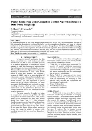 C. Monisha et al Int. Journal of Engineering Research and Applications www.ijera.com
ISSN : 2248-9622, Vol. 4, Issue 3( Version 1), March 2014, pp.86-91
www.ijera.com 86 | P a g e
Packet Reordering Using Congestion Control Algorithm Based on
Data frame Weightage
S. Balaji#1
, C. Monisha#2
1
AssociateProfessor
2
PG Scholor,
#
Department of ComputerScience and Engineering, Anna University-Chennai,SCAD College of Engineering
and Technology, cheranmahadevi, Tamilnadu, India.
ABSTRACT
In network application the data frame is transferred as sub-divided packets which are interdependent. Because of
this inter-packet dependencies problems like buffer overflow, degradation of packets may occur in existing
application. In this paper packet reordering has been done through Round Trip Delay Time(RTT) technology
based on congestion control algorithm & weight based priority algorithm. It has been observed this technology
has achieved considerable success to reduce the time delay and also to avoid degradation of packets. It also
addressed the problem of buffer management of multiple data streams traffic.
Key Words: Interpacket dependencies, RTT, reordering.
I. INTRODUCTION
In majority network application the data
frames are splitted into a small sized packets erfore
transmission. The data is useful only after receiving
of all packets. Degradation of some packets leads to
wastage of whole data. From this is understood that
the multistreams has interdependent packet structure.
This dependency structure depends on encoding used.
Normally re-transmission of losed data packets
found in higher level protocol. But dependency
structure in MPEG video is so strong that delay of
retransmitted packets affects real time traffic.Because
of these inter-packet dependency problems, like
buffer overflow, loss and degradation of packet
usually occurs in existing applications. An usual
approach to deal the packet loss problem is to empty
encoding schemes which provide considerable
improvement in the performance. However this
common approach has its own limitations in same
network application.
The prime causes for the packet loss is due
to congestion.we consider the problem of buffer
management of multiple data streams traffic. In this
paper packet re-ordering has been done through
Round Trip Delay Time (RTT. This technology
based on congestion control algorithm and weightage
based priority algorithm. These algorithms are
guaranteed to give good output, in any traffic pattern.
In this paper we studied packet discard policies in
depth. Our model is suitable to various traffic
encoding schemes that has more inter dependency
structure.
BASE STATION:
A base station is what links mobile phones
to a wireless carrier’s network. Base station provides
local coverage for a wireless network.
1. WSN Info: A wireless sensor network(WSN)
consists of spatially distributed autonomous
sensors to monitor physical or environmental
conditions such as temperature, pressure, sounds,
etc. And to cooperatively pass their data through
the network to a main location.
2. Packet Node: It is a important part in a packet
switching network. The main function of packet
node are transmitting and receiving of data
packets. Data switches and equipment's are
integral part of packet node.
3. Queue Buffer perform
4. Individual Queue Perform
5. Transmission Comparison
MOBILE NODE:
Mobile node is any device having internet
connection and having the character of changing
location frequently. Usually Mobile phones, handheld
and laptop computer are belongs to this kind. Router
also comes in this category. As mobile node moves
from one place to another place, it changes from one
network to another network. Maintaining continuous
internet connection needs special support mechanism.
In traditional routing procedures each mobile node
havesame IP Address. But in standard routing
procedure, each and every time a mobile user have to
change the IP Address whenever the node changes
from one network to another. Mobile Node has three
important parts.
RESEARCH ARTICLE OPEN ACCESS
 