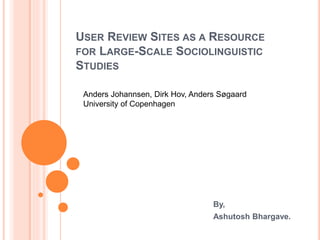 USER REVIEW SITES AS A RESOURCE
FOR LARGE-SCALE SOCIOLINGUISTIC
STUDIES
By,
Ashutosh Bhargave.
Anders Johannsen, Dirk Hov, Anders Søgaard
University of Copenhagen
 