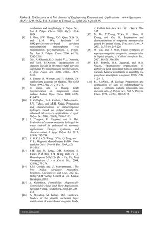 Rasha A. El-Ghazawy et al Int. Journal of Engineering Research and Applications www.ijera.com
ISSN : 2248-9622, Vol. 4, Issue 4( Version 7), April 2014, pp.83-90
www.ijera.com 90 | P a g e
mechanism and morphology, J. Polym. Sci.,
Part A: Polym. Chem. 2008, 46(3), 1014-
1024.
[6] J. Zhou, S.W. Zhang, X.G. Qiao, X.Q. Li,
and L.M. Wu, Synthesis of
SiO2/poly(styrene-co-butyl acrylate)
nanocomposite microspheres via
miniemulsion polymerization, J. Polym.
Sci., Part A: Polym. Chem. 2006, 44(10),
3202-3209.
[7] G.H. Al-Ghamdi, E.D. Sudol, V.L. Dimonie,
and M.S. El-Aasser, Encapsulation of
titanium dioxide in styrene/n-butyl acrylate
copolymer by miniemulsion polymerization,
J. Appl. Polym. Sci. 2006, 101(5), 3479-
3486.
[8] S. Sepeur, B. Werner, and H. Schmit, UV
curable hard coatings on plastics, Thin Solid
Films 1999, 351(1-2), 216-219.
[9] B. Jiang, and G. Huang, Graft
polymerization on magnesium oxide
surface, Radiat. Phys. Chem. 2004, 69(5),
433-438.
[10] R. Zolfaghari, A.A. Katbab, J. Nabavizadeh,
R.Y. Tabasi, and M.H. Nejad, Preparation
and characterization of nanocomposite
hydrogels based on polyacrylamide for
enhanced oil recovery applications, J. Appl.
Polym. Sci. 2006, 100(3), 2096–2103.
[11] P. Tongwa, R. Nygaard, and B. Bai,
Evaluation of a nanocomposite hydrogel for
water shut-off in enhanced oil recovery
applications: Design, synthesis, and
characterization, J. Appl. Polym. Sci. 2013,
128(1), 787-794.
[12] S. Si, C. Li, X. Wang, D.Yu, Q. Peng, and
Y. Li, Magnetic Monodisperse Fe3O4 Nano
particles Cryst. Growth Des. 2005, 5(2),
391-393.
[13] S.H. Sun, H. Zeng, D.B. Robinson, S.
Raoux, P.M. Rice, S.X. Wang, and G.X. Li,
Monodisperse MFe2O4 (M = Fe, Co, Mn)
Nanoparticles, J. AM. CHEM. SOC. 2004,
126(1), 273-279.
[14] R.M. Cornell, and U. Schwertmann, , The
Iron Oxides: Structure, Properties,
Reactions, Occurences and Uses, 2nd ed.,
Wiley-VCH Verlag GmbH & Co. KGaA,
Weinheim, 2003.
[15] S. Odenbach, Ferrofluids: Magnetically
Controllable Fluids and Their Applications,
Springer-Verlag, Heidelberg, 2002, pp. 236–
242.
[16] A. Wooding, M. Kilner, D.B. Lambrick,
Studies of the double surfactant layer
stabilization of water-based magnetic fluids,
J. Colloid Interface Sci. 1991, 144(1), 236-
242.
[17] M. Ma, Y.Zhang, W.Yu, H. Shen, H.
Zhang, and Gu, N., Preparation and
characterization of magnetite nanoparticles
coated by amino silane, COLLOIDS SURF., A
2003, 212(2-3), 219-226.
[18] W. Cai, and J. Wan, Facile synthesis of
superparamagnetic magnetite nanoparticles
in liquid polyols, J. Colloid Interface Sci.,
2007, 305(2), 366-370.
[19] L.H. Dubois, B.R. Zegarski, and R.G.
Nuzzo, Spontaneous organization of
carboxylic acid monolayer films in ultrahigh
vacuum. Kinetic constraints to assembly via
gas-phase adsorption, Langmuir 1986, 2(4),
412-417.
[20] I.C. McNeill, M. Zulfiqar, Preparation and
degradation of salts of poly(methacrylic
acid). I. Lithium, sodium, potassium, and
caesium salts, J. Polym. Sci., Part A: Polym.
Chem. 1978, 16(12), 3201-3212.
 