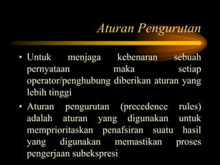 Aturan Pengurutan
• Untuk menjaga kebenaran sebuah
pernyataan maka setiap
operator/penghubung diberikan aturan yang
lebih tinggi
• Aturan pengurutan (precedence rules)
adalah aturan yang digunakan untuk
memprioritaskan penafsiran suatu hasil
yang digunakan memastikan proses
pengerjaan subekspresi
 
