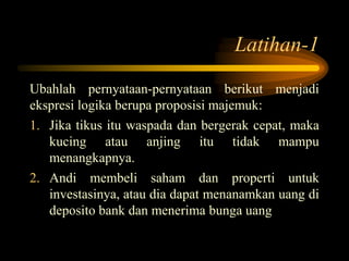Latihan-1
Ubahlah pernyataan-pernyataan berikut menjadi
ekspresi logika berupa proposisi majemuk:
1. Jika tikus itu waspada dan bergerak cepat, maka
kucing atau anjing itu tidak mampu
menangkapnya.
2. Andi membeli saham dan properti untuk
investasinya, atau dia dapat menanamkan uang di
deposito bank dan menerima bunga uang
 
