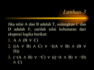 Latihan-3
Jika nilai A dan B adalah T, sedangkan C dan
D adalah F, carilah nilai kebenaran dari
ekspresi logika berikut:
1. A ∧ (B ∨ C)
2. ((A ∨ B) ∧ C) ∨ ¬((A ∨ B) ∧ (B ∨
D))
3. (¬(A ∧ B) ∨ ¬C) ∨ (((¬A ∧ B) ∨ ¬D)
∧ C)
 
