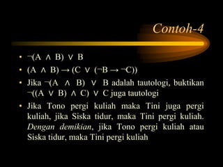 Contoh-4
• ¬(A ∧ B) ∨ B
• (A ∧ B) → (C ∨ (¬B → ¬C))
• Jika ¬(A ∧ B) ∨ B adalah tautologi, buktikan
¬((A ∨ B) ∧ C) ∨ C juga tautologi
• Jika Tono pergi kuliah maka Tini juga pergi
kuliah, jika Siska tidur, maka Tini pergi kuliah.
Dengan demikian, jika Tono pergi kuliah atau
Siska tidur, maka Tini pergi kuliah
 